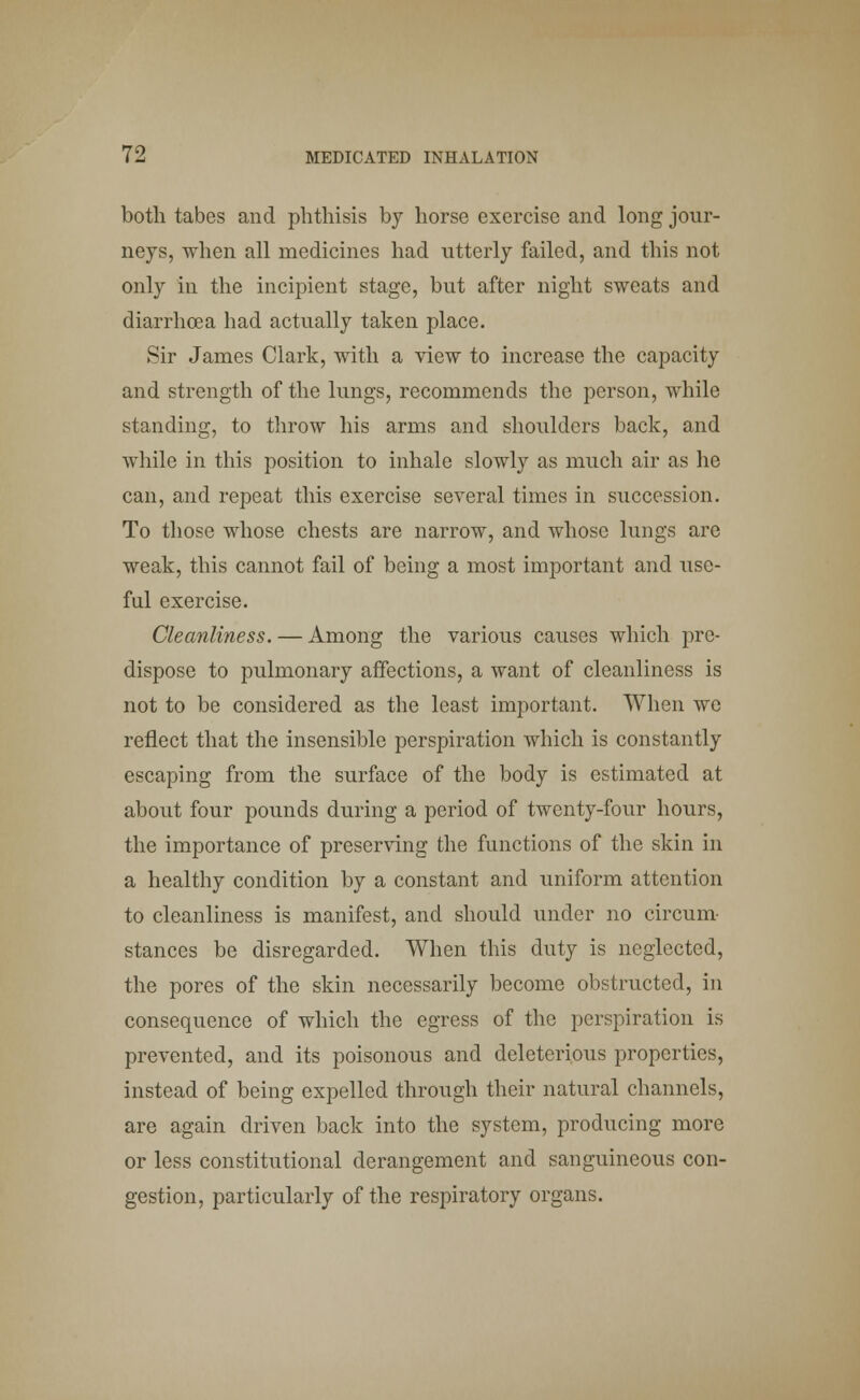 both tabes and phthisis by horse exercise and long jour- neys, when all medicines had utterly failed, and this not only in the incipient stage, but after night sweats and diarrhoea had actually taken place. Sir James Clark, with a view to increase the capacity and strength of the lungs, recommends the person, while standing, to throw his arms and shoulders back, and while in this position to inhale slowly as much air as he can, and repeat this exercise several times in succession. To those whose chests are narrow, and whose lungs are weak, this cannot fail of being a most important and use- ful exercise. Cleanliness. — Among the various causes which pre- dispose to pulmonary affections, a want of cleanliness is not to be considered as the least important. When we reflect that the insensible perspiration which is constantly escaping from the surface of the body is estimated at about four pounds during a period of twenty-four hours, the importance of preserving the functions of the skin in a healthy condition by a constant and uniform attention to cleanliness is manifest, and should under no circum- stances be disregarded. When this duty is neglected, the pores of the skin necessarily become obstructed, in consequence of which the egress of the perspiration is prevented, and its poisonous and deleterious properties, instead of being expelled through their natural channels, are again driven back into the system, producing more or less constitutional derangement and sanguineous con- gestion, particularly of the respiratory organs.