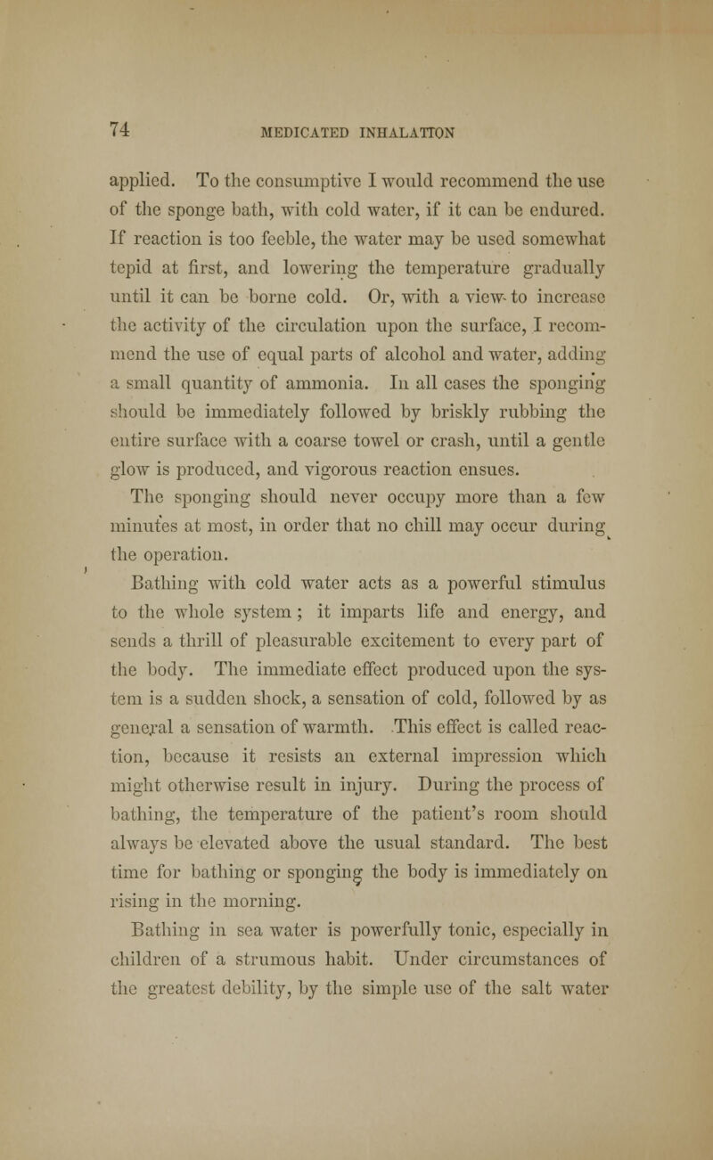 applied. To the consumptive I would recommend the use of the sponge bath, with cold water, if it can be endured. If reaction is too feeble, the water may be used somewhat tepid at first, and lowering the temperature gradually until it can be borne cold. Or, with a view- to increase the activity of the circulation upon the surface, I recom- mend the use of equal parts of alcohol and water, adding a small quantity of ammonia. In all cases the sponging should be immediately followed by briskly rubbing the entire surface with a coarse towel or crash, until a gentle glow is produced, and vigorous reaction ensues. The sponging should never occupy more than a few minutes at most, in order that no chill may occur during the operation. Bathing with cold water acts as a powerful stimulus to the whole system; it imparts life and energy, and sends a thrill of pleasurable excitement to every part of the body. The immediate effect produced upon the sys- tem is a sudden shock, a sensation of cold, followed by as general a sensation of warmth. This effect is called reac- tion, because it resists an external impression which might otherwise result in injury. During the process of bathing, the temperature of the patient's room should always be elevated above the usual standard. The best time for bathing or sponging the body is immediately on rising in the morning. Bathing in sea water is powerfully tonic, especially in children of a strumous habit. Under circumstances of the greatest debility, by the simple use of the salt water