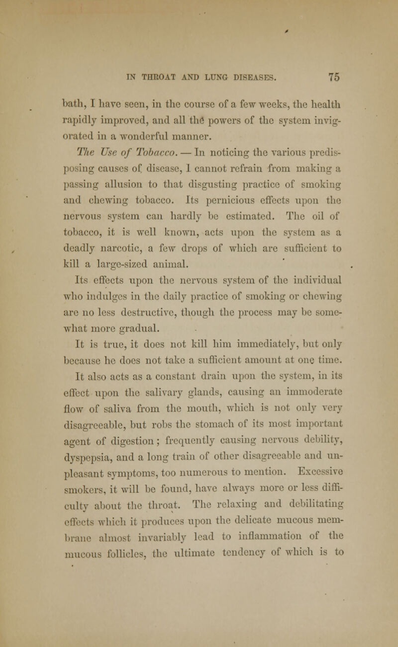 bath, I have seen, in the course of a few weeks, the health rapidly improved, and all the powers of the system invig- orated in a wonderful manner. The Use of Tobacco. — In noticing the various predis- ag causes of, disease, I cannot refrain from making a passing allusion to that disgusting practice of smoking and chewing tobacco. Its pernicious effects upon the nervous system can hardly be estimated. The oil of tobacco, it is well known, acts upon the system as a deadly narcotic, a few drops of which are sufficient to kill a large-sized animal. Its effects upon the nervous system of the individual who indulges in the daily practice of smoking or chewing an' no less destructive, though the process may be some- what more gradual. It is true, it does not kill him immediately, but only because he does not take a sufficient amount at one time. It also acts as a constant drain upon the system, in its effect upon the salivary glands, causing an immoderate flow of saliva from the mouth, which is not only very disagreeable, but robs the stomach of its most important agent of digestion; frequently causing nervous debility, dyspepsia, and a long train of other disagreeable and un- pleasant symptoms, too numerous to mention. Excessive smokers, it will be found, have always more or less diffi- culty about the throat. The relaxing and debilitating effects which it produces upon the delicate mucous mem- brane almost invariably lead to inflammation of the mucous follicles, the ultimate tendency of which is to