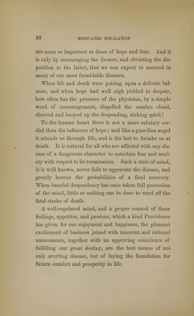 are none so important as those of hope and fear. And it is only by encouraging the former, and obviating the dis- position to the latter, that we can expect to succeed in many of our most formidable diseases. When life and death were poising upon a delicate bal- ance, and when hope had well nigh yielded to despair, how often has the presence of the physician, by a simple word of encouragement, dispelled the sombre cloud, cheered and buoyed up the desponding, sinking spirit! To the human heart there is not a more salutary cor- dial than the influence of hope ; and like a guardian angel it attends us through life, and is the last to forsake us at death. It is natural for all who are afflicted with any dis- ease of a dangerous character to entertain fear and anxi- ety with respect to its termination. Such a state of mind, it is well known, never fails to aggravate the disease, and greatly lessens the probabilities of a final recovery. When baneful despondency has once taken full possession of the mind, little or nothing can be done to ward off the fatal stroke of death. A well-regulated mind, and a proper control of those feelings, appetites, and passions, which a kind Providence has given for our enjoyment and happiness, the pleasant excitement of business joined with innocent and rational amusements, together with an approving conscience of fulfilling our great destiny, are the best means of not only averting disease, but of laying the foundation for future comfort and prosperity in life.