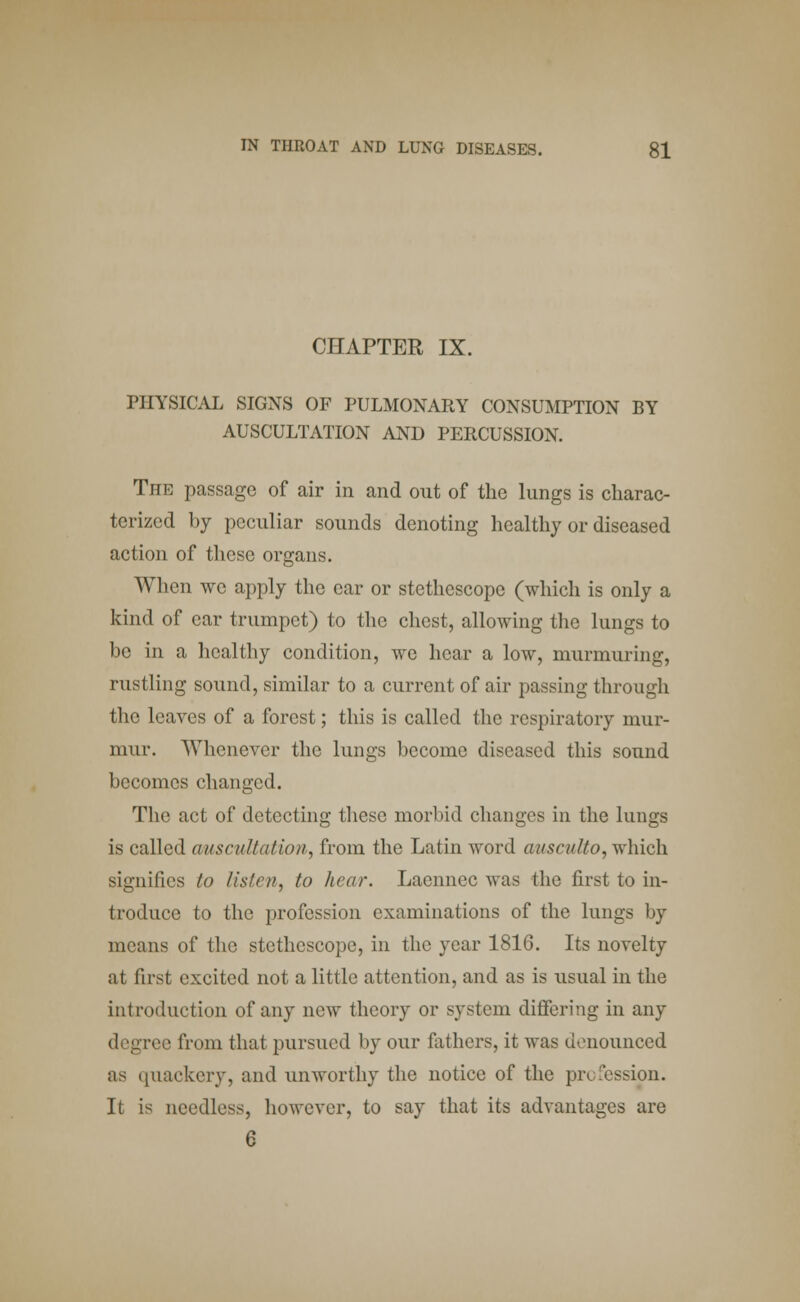 CHAPTER IX. PHYSICAL SIGNS OF PULMONARY CONSUMPTION BY AUSCULTATION AND PERCUSSION. The passage of air in and out of the lungs is charac- terized by peculiar sounds denoting healthy or diseased action of these organs. When we apply the car or stethoscope (which is only a kind of ear trumpet) to the chest, allowing the lungs to be in a healthy condition, wc hear a low, murmuring, rustling sound, similar to a current of air passing through the leaves of a forest; this is called the respiratory mur- mur. Whenever the lungs become diseased this sound becomes changed. The act of detecting these morbid changes in the lungs is called auscultation, from the Latin word ausculto, which signifies to listen^ to hear. Laennec was the first to in- troduce to the profession examinations of the lungs by means of the stethoscope, in the year 1816. Its novelty at fust excited not a little attention, and as is usual in the introduction of any now theory or system differing in any degree from that pursued by our fathers, it was denounced as quackery, and unworthy the notice of the profession. It is needless, however, to say that its advantages are 6