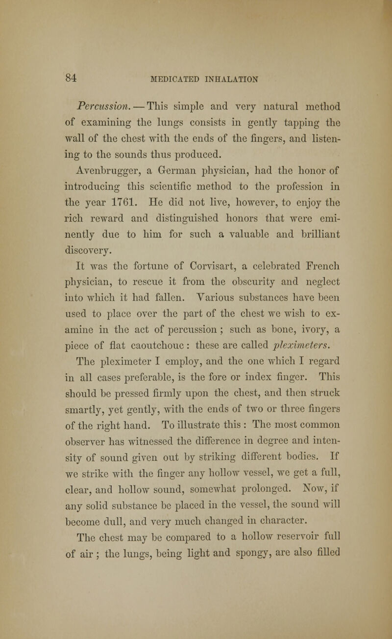 Percussion. — This simple and very natural method of examining the lungs consists in gently tapping the wall of the chest with the ends of the fingers, and listen- ing to the sounds thus produced. Avenbrugger, a German physician, had the honor of introducing this scientific method to the profession in the year 1761. He did not live, however, to enjoy the rich reward and distinguished honors that were emi- nently due to him for such a valuable and brilliant discovery. It was the fortune of Corvisart, a celebrated French physician, to rescue it from the obscurity and neglect into which it had fallen. Various substances have been used to place over the part of the chest we wish to ex- amine in the act of percussion; such as bone, ivory, a piece of flat caoutchouc: these are called pleximeters. The pleximeter I employ, and the one which I regard in all cases preferable, is the fore or index finger. This should be pressed firmly upon the chest, and then struck smartly, yet gently, with the ends of two or three fingers of the right hand. To illustrate this : The most common observer has witnessed the difference in degree and inten- sity of sound given out by striking different bodies. If we strike with the finger any hollow vessel, we get a full, clear, and hollow sound, somewhat prolonged. Now, if any solid substance be placed in the vessel, the sound will become dull, and very much changed in character. The chest may be compared to a hollow reservoir full of air ; the lungs, being light and spongy, are also filled