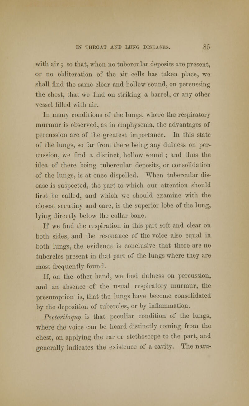 with air ; so that, when no tubercular deposits are present, or no ol >lit e ration of the air cells has taken place, we shall find the same clear and hollow sound, on percussing the chest, that we find on striking a barrel, or any other vessel filled with air. In many conditions of the lungs, where the respiratory murmur is observed, as in emphysema, the advantages of percussion are of the greatest importance. In this state of the lungs, so far from there being any dulness on per- cussion, we find a distinct, hollow sound ; and thus the idea of there being tubercular deposits, or consolidation of the lungs, is at once dispelled. When tubercular dis- ease is suspected, the part to which our attention should first be called, and which we should examine with the closest scrutiny and care, is the superior lobe of the lung, lying directly below the collar bone. If we find the respiration in this part soft and clear od both sides, and the resonance of the voice also equal in both lungs, the evidence is conclusive that there are no tubercles present in that part of the lungs where they are most frequently found. If, on the other hand, we find dulness on percussion, and an absence of the usual respiratory murmur, the presumption is, that the lungs have become consolidated by the deposition of tubercles, or by inllammation. Pectoriloquy is that peculiar condition of the lungs, where the voice can be heard distinctly coming from the chest, on applying the car or stethoscope to the part, and generally indicates the existence of a cavity. The natu-