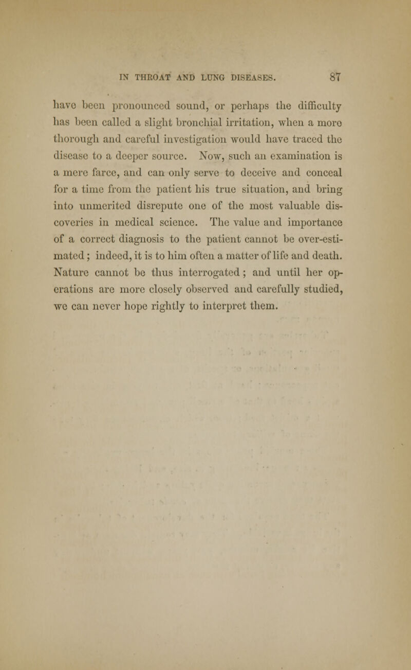 have been pronounced sound, or perhaps the difficulty has been called a slight bronchial irritation, when a moro thorough and careful investigation would have traced the disease to a deeper source. Now, such an examination is a mere farce, and can only serve to deceive and conceal for a time from the patient his true situation, and bring into unmerited disrepute one of the most valuable dis- coveries in medical science. The value and importance of a correct diagnosis to the patient cannot be over-esti- mated ; indeed, it is to him often a matter of life and death. Nature cannot be thus interrogated ; and until her op- erations are more closely observed and carefully studied, we can never hope rightly to interpret them.