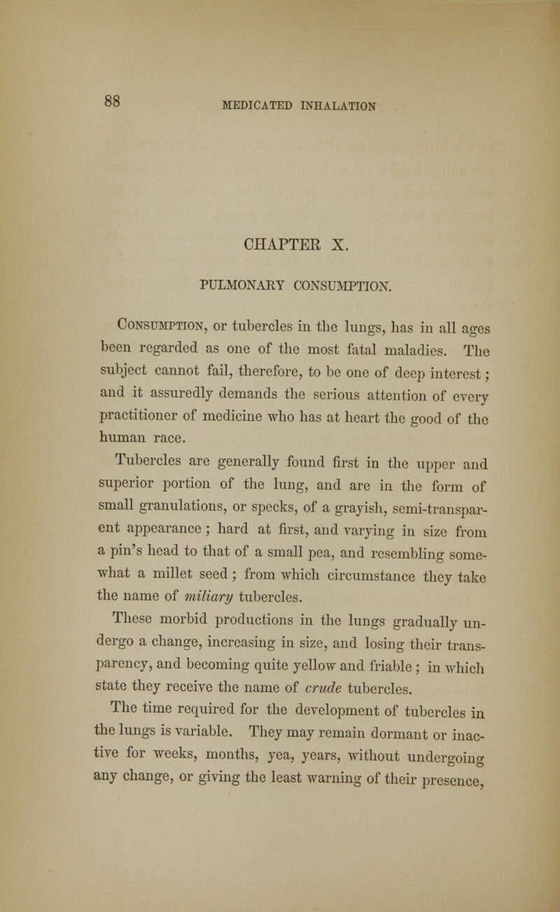 CHAPTER X. PULMONARY CONSUMPTION. Consumption, or tubercles in the lungs, has in all ages been regarded as one of the most fatal maladies. The subject cannot fail, therefore, to be one of deep interest; and it assuredly demands the serious attention of every practitioner of medicine who has at heart the good of the human race. Tubercles are generally found first in the upper and superior portion of the lung, and are in the form of small granulations, or specks, of a grayish, semi-transpar- ent appearance ; hard at first, and varying in size from a pin's head to that of a small pea, and resembling some- what a millet seed ; from which circumstance they take the name of miliary tubercles. These morbid productions in the lungs gradually un- dergo a change, increasing in size, and losing their trans- parency, and becoming quite yellow and friable; in which state they receive the name of crude tubercles. The time required for the development of tubercles in the lungs is variable. They may remain dormant or inac- tive for weeks, months, yea, years, without undergoing any change, or giving the least warning of their presence,