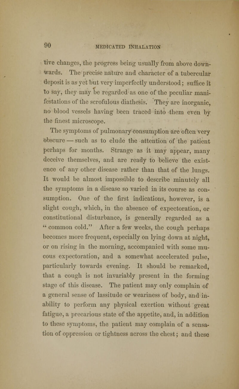 tive changes, the progress being usually from above down- wards. The precise nature and character of a tubercular deposit is as yet but very imperfectly understood; suffice it to say, they may be regarded' as one of the peculiar mani- festations of the scrofulous diathesis. They are inorganic, no blood vessels having been traced into them even by the finest microscope. The symptoms of pulmonary consumption are often very obscure — such as to elude the attention of the patient perhaps for months. Strange as it may appear, many deceive themselves, and are ready to believe the exist- ence of any other disease rather than that of the lungs. It would be almost impossible to describe minutely all the symptoms in a disease so varied in its course as con- sumption. One of the first indications, however, is a slight cough, which, in the absence of expectoration, or constitutional disturbance, is generally regarded as a  common cold. After a few weeks, the cough perhaps becomes more frequent, especially on lying down at night, or on rising in the morning, accompanied with some mu- cous expectoration, and a somewhat accelerated pulse, particularly towards evening. It should be remarked, that a cough is not invariably present in the forming stage of this disease. The patient may only complain of a general sense of lassitude or weariness of body, and in- ability to perform any physical exertion without great fatigue, a precarious state of the appetite, and, in addition to these symptoms, the patient may complain of a sensa- tion of oppression or tightness across the chest; and these