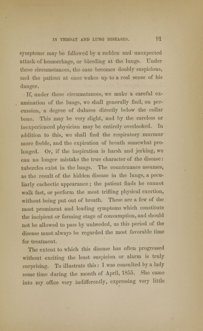 symptoms may lie followed by a Sudden and unexpected attack of hemorrhage, or bleeding at the lungs. Under these circumstances, the case becomes doubly suspicious, and the patient at once wakes up to a real sense of bis danger. If, under these circumstances, we make a careful ex- amination of the lungs, we shall generally find, on per- cussion, a degree of dulness directly below the collar bone. This may be very slight, and by the careless or inexperienced physician may be entirely overlooked. In addition to this, we shall find the respiratory murmur more feeble, and the expiration of breath somewhat pro- longed. Or, if the inspiration is harsh and jerking, we can no longer mistake the true character of the disease: tubercles exist in the lungs. The countenance assumes as the result of the hidden disease in the lungs, a pecu- liarly cachectic appearance; the patient finds he cannot walk fast, or perform the most trifling physical exertion, without being put out of breath. These arc a few of the most prominent and leading symptoms which constitute the incipient or forming stage of consumption, and should not be allowed to pass by unheeded, as this period of the disease must always be regarded the most favorable time for treatment. The extent to which this disease has often progressed without exciting the least suspicion or alarm is truly surprising. To illustrate this : 1 was consulted by a lady some time during the month of April, 1855. She came into my office rery indifferently, expressing very little
