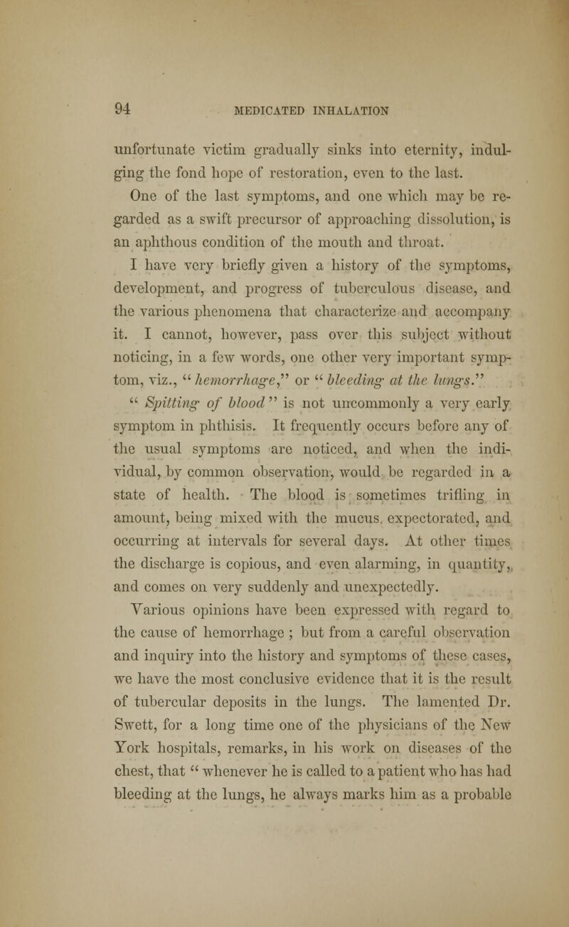 unfortunate victim gradually sinks into eternity, indul- ging the fond hope of restoration, even to the last. One of the last symptoms, and one which may be re- garded as a swift precursor of approaching dissolution, is an aphthous condition of the mouth and throat. I have very briefly given a history of the symptoms, development, and progress of tuberculous disease, and the various phenomena that characterize and accompany it. I cannot, however, pass over this subject without noticing, in a few words, one other very important symp- tom, viz.,  hemorrhage or  bleeding at the lung's  Spitting- of blood  is not uncommonly a very early symptom in phthisis. It frequently occurs before any of the usual symptoms are noticed, and when the indi- vidual, by common observation, would be regarded in a state of health. The blood is sometimes trifling in amount, being mixed with the mucus, expectorated, and occurring at intervals for several days. At other times the discharge is copious, and even alarming, in quantity, and comes on very suddenly and unexpectedly. Various opinions have been expressed with regard to the cause of hemorrhage ; but from a careful observation and inquiry into the history and symptoms of these cases, we have the most conclusive evidence that it is the result of tubercular deposits in the lungs. The lamented Dr. Swett, for a long time one of the physicians of the New York hospitals, remarks, in his work on diseases of the chest, that  whenever he is called to a patient who has had bleeding at the lungs, he always marks him as a probable