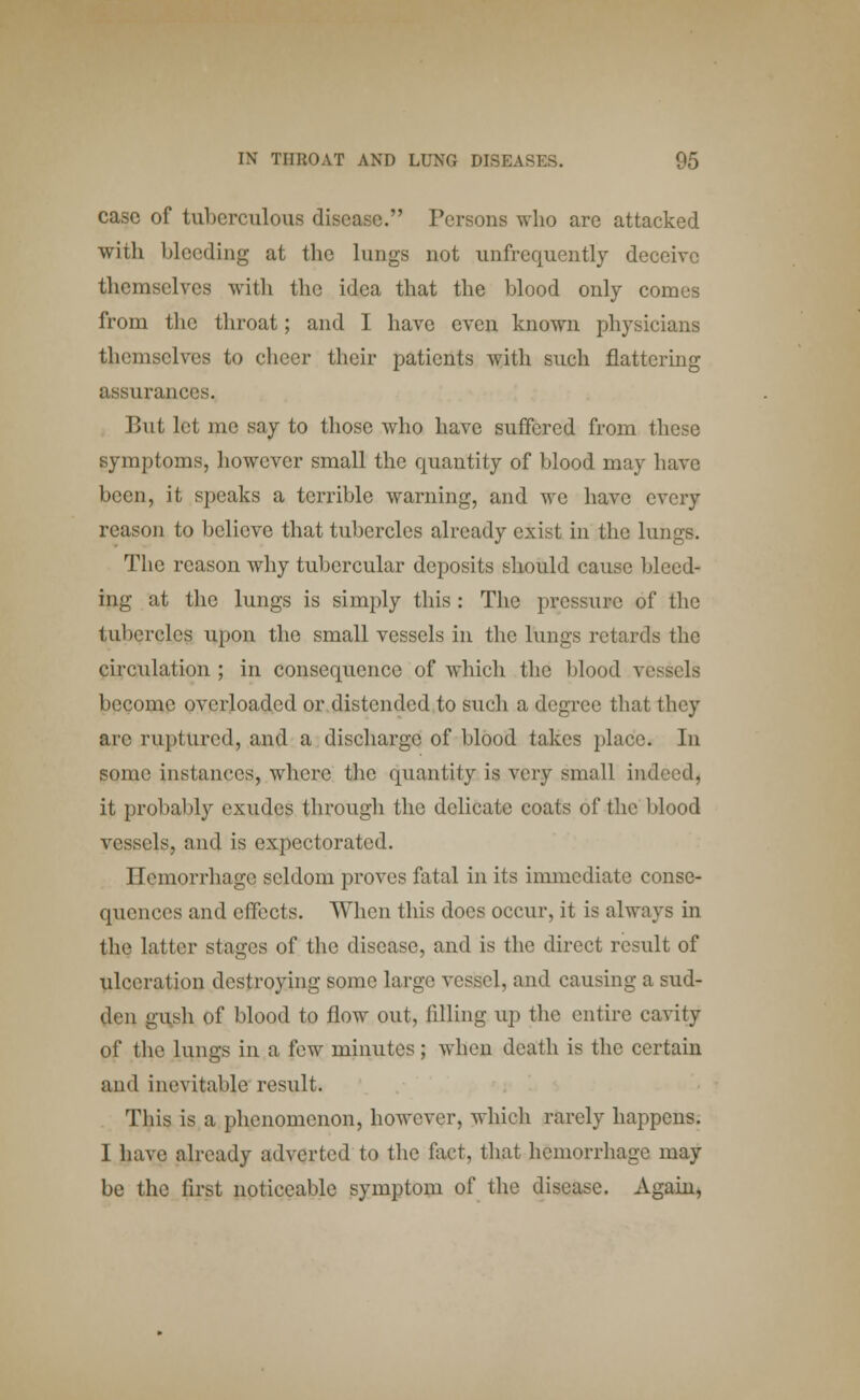 case of tuberculous disease. Persons who are attacked with bleeding at the lungs not unfrequently deceive themselves with the idea that the blood only comes from the throat; and I have even known physicians themselves to cheer their patients with such flattering assurances. But let me say to those who have suffered from these symptoms, however small the quantity of blood may have been, it speaks a terrible warning, and we have every reason to believe that tubercles already exist in the lungs. The reason why tubercular deposits should cause bleed- ing at the lungs is simply this : The pressure of the tubercles upon the small vessels in the lungs retards the circulation ; in consequence of which the blood vessels become overloaded or distended to such a degree that they arc ruptured, and a discharge of blood takes place* In some instances, where the quantity is very small indeed, it probably exudes through the delicate coats of the blood vessels, and is expectorated. Hemorrhage seldom proves fatal in its immediate conse- quences and effects. When this docs occur, it is always in the latter stages of the disease, and is the direct result of ulceration destroying some large vessel, and causing a sud- den gush of blood to flow out, filling up the entire cavity of the lungs in a i'cw minutes; when death is the certain and inevitable result. This is a phenomenon, however, which rarely happens. I have already adverted to the fact, that hemorrhage may be the first noticeable symptom of the disease. Again,