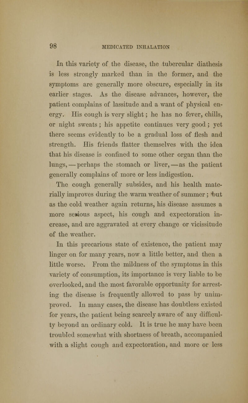 In this variety of the disease, the tubercular diathesis is less strongly marked than in the former, and the symptoms are generally more obscure, especially in its earlier stages. As the disease advances, however, the patient complains of lassitude and a want of physical en- ergy. His cough is very slight; he has no fever, chills, or night sweats ; his appetite continues very good ; yet there seems evidently to be a gradual loss of flesh and strength. His friends flatter themselves with the idea that his disease is confined to some other organ than the lungs, — perhaps the stomach or liver,—as the patient generally complains of more or less indigestion. The cough generally subsides, and his health mate- rially improves during the warm weather of summer; t»ut as the cold weather again returns, his disease assumes a more se*ious aspect, his cough and expectoration in- crease, and are aggravated at every change or vicissitude of the weather. In this precarious state of existence, the patient may linger on for many years, now a little better, and then a little worse. From the mildness of the symptoms in this variety of consumption, its importance is very liable to be overlooked, and the most favorable opportunity for arrest- ing the disease is frequently allowed to pass by unim- proved. In many cases, the disease has doubtless existed for years, the patient being scarcely aware of any difficul- ty beyond an ordinary cold. It is true he may have been troubled somewhat with shortness of breath, accompanied with a slight cough and expectoration, and more or less