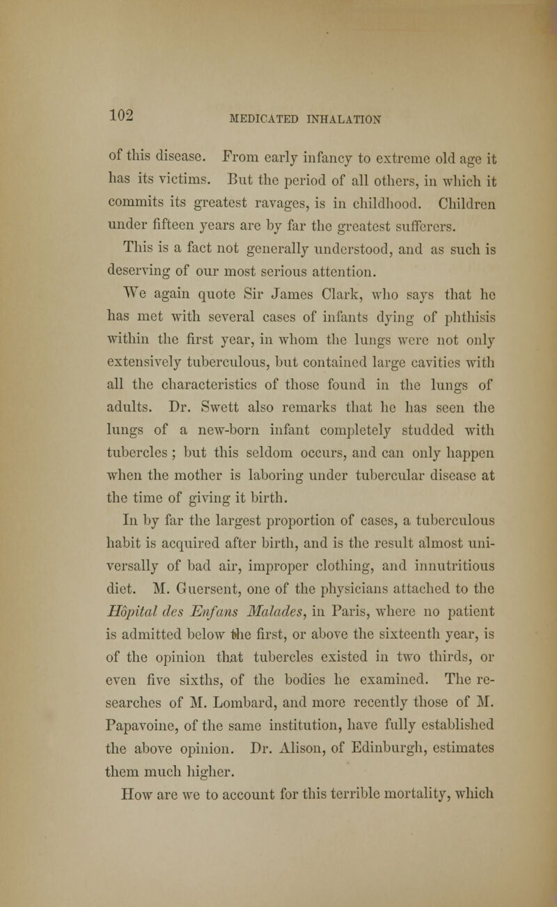 of this disease. From early infancy to extreme old age it has its victims. But the period of all others, in which it commits its greatest ravages, is in childhood. Children under fifteen years are by far the greatest sufferers. This is a fact not generally understood, and as such is deserving of our most serious attention. We again quote Sir James Clark, who says that he has met with several cases of infants dying of phthisis within the first year, in whom the lungs were not only extensively tuberculous, but contained large cavities with all the characteristics of those found in the lungs of adults. Dr. Swett also remarks that he has seen the lungs of a new-born infant completely studded with tubercles ; but this seldom occurs, and can only happen when the mother is laboring under tubercular disease at the time of giving it birth. In by far the largest proportion of cases, a tuberculous habit is acquired after birth, and is the result almost uni- versally of bad air, improper clothing, and innutritious diet. M. Guersent, one of the physicians attached to the Hopital des Enfans Malades, in Paris, where no patient is admitted below 1>he first, or above the sixteenth year, is of the opinion that tubercles existed in two thirds, or even five sixths, of the bodies he examined. The re- searches of M. Lombard, and more recently those of M. Papavoine, of the same institution, have fully established the above opinion. Dr. Alison, of Edinburgh, estimates them much higher. How are we to account for this terrible mortality, which