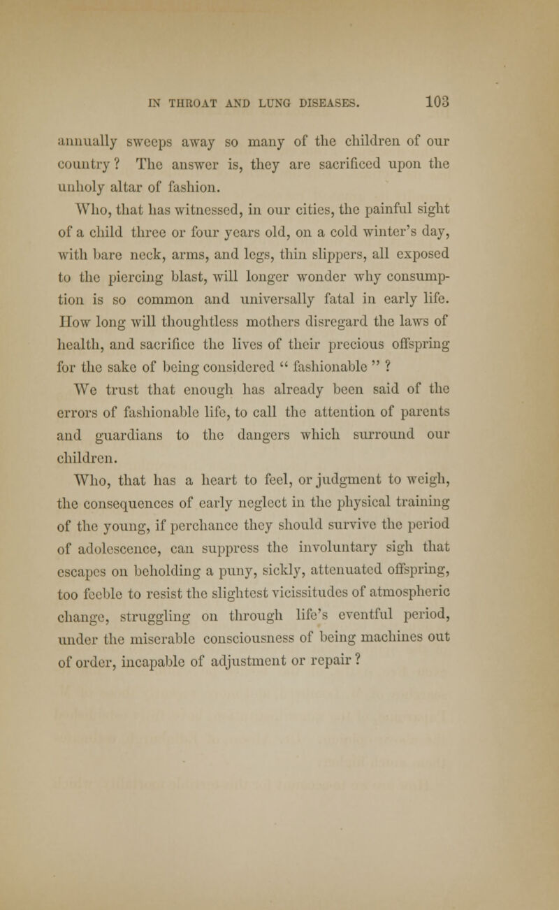 annually sweeps away so many of the children of our country ? The answer is, they are sacrificed upon the unholy altar of fashion. Who, that has witnessed, in our cities, the painful sight of a child three or four years old, on a cold winter's day, with hare neck, arms, and legs, thin slippers, all exposed to the piercing hlast, will longer wonder why consump- tion is so common and universally fatal in early life. How long will thoughtless mothers disregard the laws of health, and sacrifice the lives of their precious offspring for the sake of heing considered  fashionable  ? We trust that enough has already been said of the errors of fashionable life, to call the attention of parents and guardians to the dangers which surround our children. Who, that has a heart to feel, or judgment to weigh, the consequences of early neglect in the physical training of the young, if perchance they should survive the period of adolescence, can suppress the involuntary sigh that escapes on beholding a puny, sickly, attenuated offspring, too feeble to resist the slightest vicissitudes of atmospheric change, struggling on through life's eventful period, under the miserable consciousness of being machines out of order, incapable of adjustment or repair ?