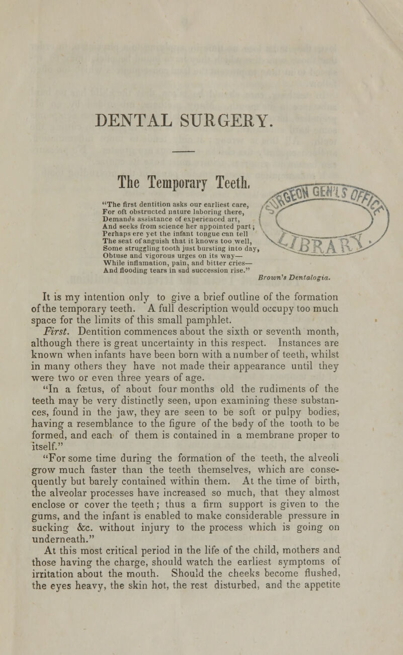 DENTAL SURGERY. The Temporary Teeth, The first dentition asks our earliest care, For oft obstructed nature laboring there, Demands assistance of experienced art, And seeks from science her appointed part; Perhaps ere yet the infant tongue can tell The seat of anguish that it knows too well, Some struggling tooth just bursting into day, Obtuse and vigorous urges on its way— While inflamation, pain, and bitter cries— And flooding tears in sad succession rise. Brown's Dentalogia. It is my intention only to give a brief outline of the formation of the temporary teeth. A full description would occupy too much space for the limits of this small pamphlet. First. Dentition commences about the sixth or seventh month, although there is great uncertainty in this respect. Instances are known when infants have been born with a number of teeth, whilst in many others they have not made their appearance until they were two or even three years of age. In a fostus, of about four months old the rudiments of the teeth may be very distinctly seen, upon examining these substan- ces, found in the jaw, they are seen to be soft or pulpy bodies, having a resemblance to the figure of the body of the tooth to be formed, and each of them is contained in a membrane proper to itself. For some time during the formation of the teeth, the alveoli grow much faster than the teeth themselves, which are conse- quently but barely contained within them. At the time of birth, the alveolar processes have increased so much, that they almost enclose or cover the teeth; thus a firm support is given to the gums, and the infant is enabled to make considerable pressure in sucking &c. without injury to the process which is going on underneath. At this most critical period in the life of the child, mothers and those having the charge, should watch the earliest symptoms of irritation about the mouth. Should the cheeks become flushed, the eyes heavy, the skin hot, the rest disturbed, and the appetite