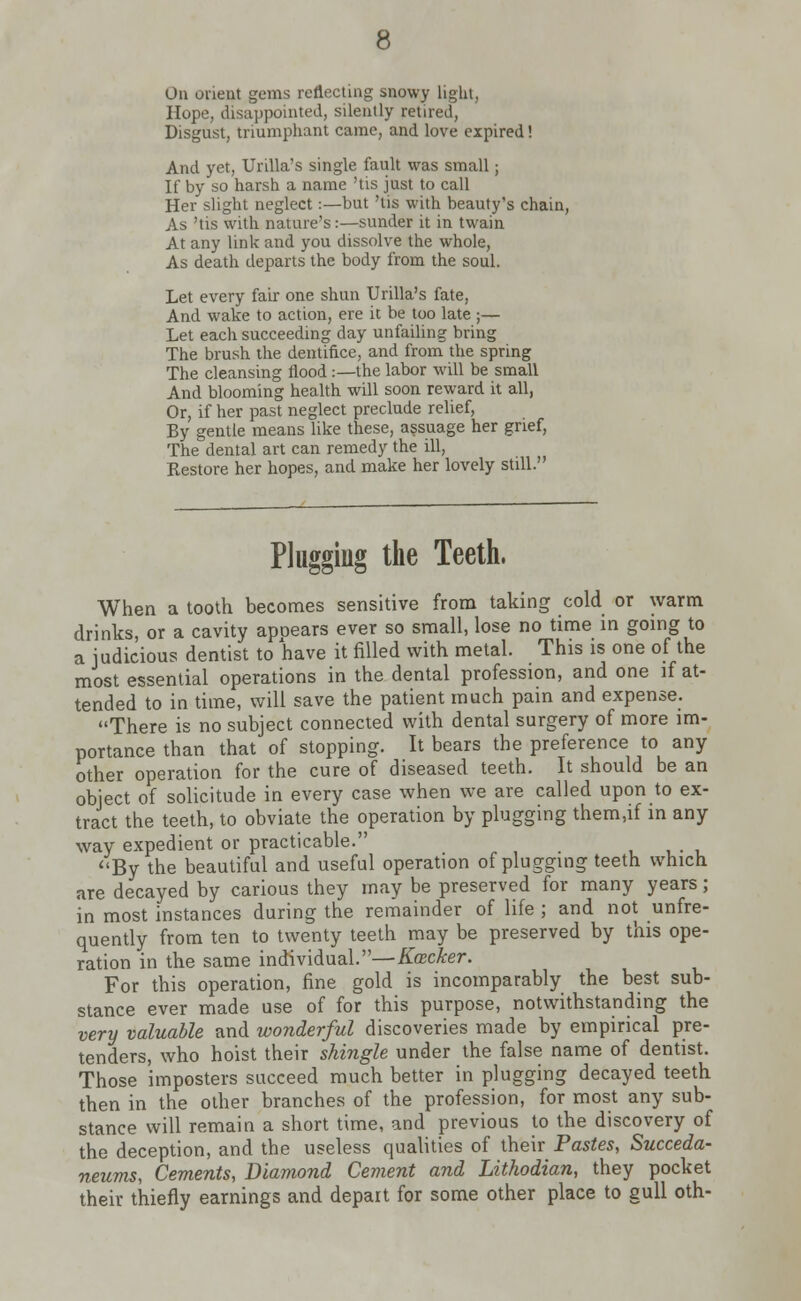 Ou orient gems reflecting snowy light, Hope, disappointed, silently retired, Disgust, triumphant came, and love expired! And yet, Urilla's single fault was small; If by so harsh a name 'tis just to call Her slight neglect:—but 'tis with beauty's chain, As 'tis with nature's:—sunder it in twain At any link and you dissolve the whole, As death departs the body from the soul. Let every fair one shun Urilla's fate, And wake to action, ere it be too late ;— Let each succeeding day unfailing bring The brush the dentifice, and from the spring The cleansing flood:—the labor will be small And blooming health will soon reward it all, Or, if her past neglect preclude relief, By gentle means like these, assuage her grief, The dental art can remedy the ill, Restore her hopes, and make her lovely still. Plugging the Teeth. When a tooth becomes sensitive from taking cold or warm drinks, or a cavity apoears ever so small, lose no time in going to a judicious dentist to have it filled with metal. This is one of the most essential operations in the dental profession, and one if at- tended to in time, will save the patient much pain and expense. There is no subject connected with dental surgery of more im- portance than that of stopping. It bears the preference to any other operation for the cure of diseased teeth. It should be an object of solicitude in every case when we are called upon to ex- tract the teeth, to obviate the operation by plugging them.if in any way expedient or practicable. By the beautiful and useful operation of plugging teeth which are decayed by carious they may be preserved for many years; in most instances during the remainder of life ; and not unfre- quently from ten to twenty teeth may be preserved by this ope- ration in the same individual.—Kacker. For this operation, fine gold is incomparably the best sub- stance ever made use of for this purpose, notwithstanding the very valuable and wonderful discoveries made by empirical pre- tenders, who hoist their shingle under the false name of dentist. Those imposters succeed much better in plugging decayed teeth then in the other branches of the profession, for most any sub- stance will remain a short time, and previous to the discovery of the deception, and the useless qualities of their Pastes, Succeda- neums, Cements, Diamond Cement and Lithodian, they pocket their thiefly earnings and depart for some other place to gull oth-