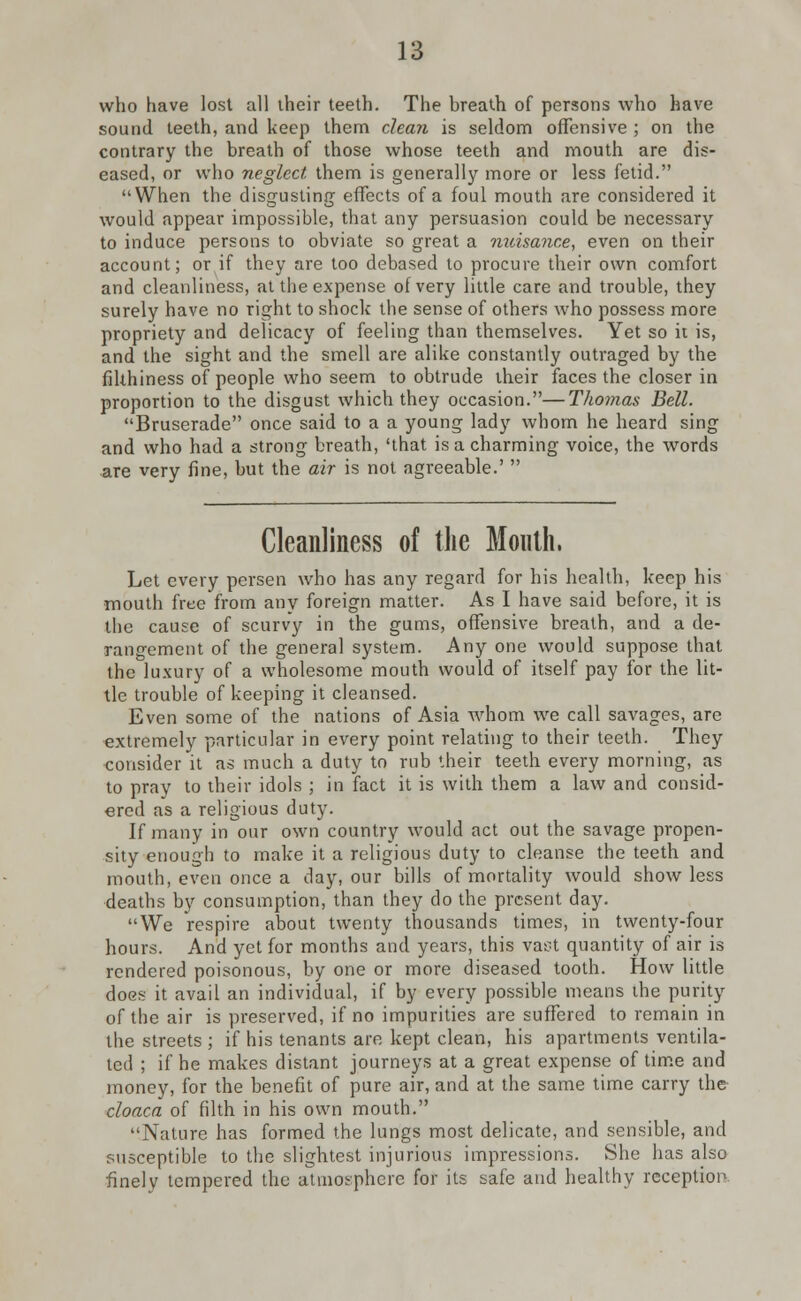 who have lost all their teeth. The breath of persons who have sound teeth, and keep them clean is seldom offensive ; on the contrary the breath of those whose teeth and mouth are dis- eased, or who neglect them is generally more or less fetid. When the disgusting effects of a foul mouth are considered it would appear impossible, that any persuasion could be necessary to induce persons to obviate so great a nuisance, even on their account; or if they are too debased to procure their own comfort and cleanliness, at the expense of very little care and trouble, they surely have no right to shock the sense of others who possess more propriety and delicacy of feeling than themselves. Yet so it is, and the sight and the smell are alike constantly outraged by the filthiness of people who seem to obtrude their faces the closer in proportion to the disgust which they occasion.—Thomas Bell. Bruserade once said to a a young lady whom he heard sing and who had a strong breath, 'that is a charming voice, the words are very fine, but the air is not agreeable.'  Cleanliness of the Mouth. Let every persen who has any regard for his health, keep his mouth free from any foreign matter. As I have said before, it is the cause of scurvy in the gums, offensive breath, and a de- rangement of the general system. Any one would suppose that the luxury of a wholesome mouth would of itself pay for the lit- tle trouble of keeping it cleansed. Even some of the nations of Asia whom we call savages, are extremely particular in every point relating to their teeth. They consider it as much a duty to rub their teeth every morning, as to pray to their idols ; in fact it is with them a law and consid- ered as a religious duty. If many in our own country would act out the savage propen- sity enough to make it a religious duty to cleanse the teeth and mouth, even once a day, our bills of mortality would show less deaths by consumption, than they do the present day. We respire about twenty thousands times, in twenty-four hours. And yet for months and years, this vast quantity of air is rendered poisonous, by one or more diseased tooth. How little does it avail an individual, if by every possible means ihe purity of the air is preserved, if no impurities are suffered to remain in the streets ; if his tenants are kept clean, his apartments ventila- ted ; if he makes distant journeys at a great expense of time and money, for the benefit of pure air, and at the same time carry the cloaca of filth in his own mouth. Nature has formed the lungs most delicate, and sensible, and susceptible to the slightest injurious impressions. She has also finely tempered the atmosphere for its safe and healthy reception