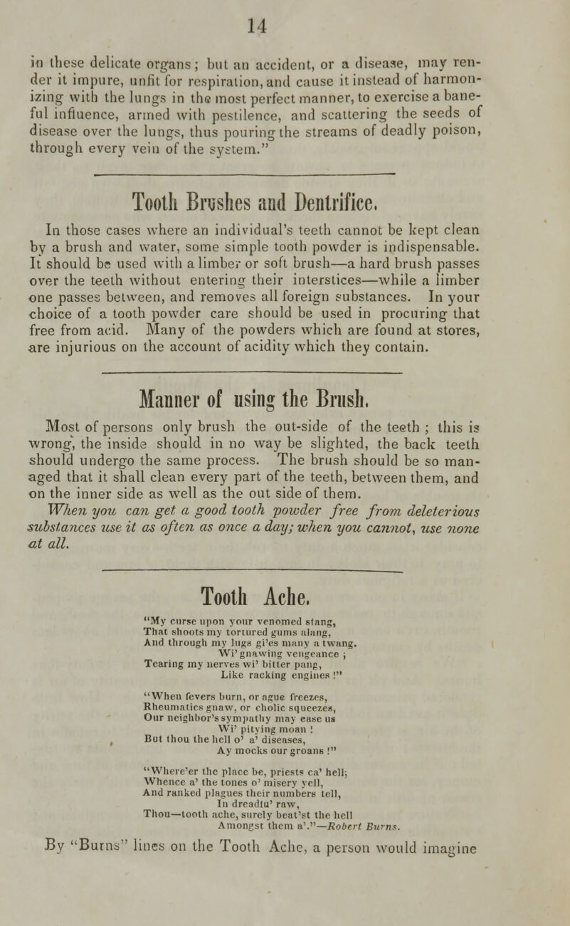 in these delicate organs; but an accident, or a disease, may ren- der it impure, unfit for respiration, and cause it instead of harmon- izing with the lungs in the most perfect manner, to exercise a bane- ful influence, armed with pestilence, and scattering the seeds of disease over the lungs, thus pouring the streams of deadly poison, through every vein of the system. Tooth Brushes and Dentrifice, In those cases where an individual's teeth cannot be kept clean by a brush and water, some simple tooth powder is indispensable. It should be used with a limber or soft brush—a hard brush passes over the teeth without entering their interstices—while a limber one passes between, and removes all foreign substances. In your choice of a tooth powder care should be used in procuring that free from acid. Many of the powders which are found at stores, are injurious on the account of acidity which they contain. Manner of using the Brush, Most of persons only brush the out-side of the teeth ; this is wrong, the inside should in no way be slighted, the back teeth should undergo the same process. The brush should be so man- aged that it shall clean every part of the teeth, between them, and on the inner side as well as the out side of them. When you can get a good tooth powder free from deleterious substances use it as often as once a day; when you ca?inot, use none at all. Tooth Ache, My curse upon your venomed stang, That shoots my tortured gums alang, And through my lugs gi'es many a twang. Wi'gnawing vengeance j Tearing my nerves wi' bitter pang, Like racking engines ! When fevers burn, or ague freezes, Rheumatics gnaw, or cliolic squeezes, Our neighbor's sympathy may ease us Wi' pitying moan ! But thou the hell o' a' diseases, Ay mocks our groans ! Where'er the place be, priests ca' hell; Whence a' the tones o' misery yell, And ranked plagues their numbers tell, In dreadlu' raw, Thou—tooth ache, surely beat'st the hell Amongst them a'.—Robert Burns. By Burns lines on the Tooth Ache, a person would imagine