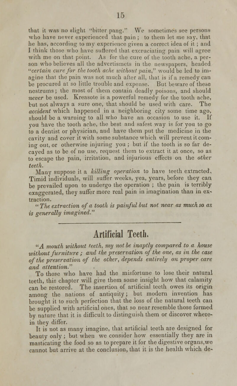 that it was no slight bitter pang. We sometimes see persons who have never experienced that pain ; to them let me say, that he has, according to my experience given a correct idea of it ; and I think those who have suffered that excruciating pain will agree with me on that point. As for the cure of the tooth ache, a per- son who believes all the advertismets in the newspapers, headed certain cure for the tooth ache without pain would be led to im- agine that the pain was not much after all, that is if a remedy can be procured at so little trouble and expense. But beware of these nostrums; the most of them contain deadly poisons, and should never be used. Kreasote is a powerful remedy for the tooth ache, but not always a sure one, that should be used with care. The accident which happened in a neighboring city some time ago, should be a warning to all who have an occasion to use it. If you have the tooth ache, the best and safest way is for you to go to a dentist or physician, and have them put the medicine in the cavity and cover it with some substance which will prevent it com- ing out, or otherwise injuring you ; but if the tooth is so far de- cayed as to be of no use, request them to extract it at once, so as to escape the pain, irritation, and injurious effects on the other teeth. Many suppose it a killing operation to have teeth extracted- Timid individuals, will suffer weeks, yea, years, before they can be prevailed upon to undergo the operation ; the pain is terribly exaggerated, they suffer more real pain in imagination than in ex- traction.  The extraction of a tooth is painful but not near as much so. as, is generally imagined. Artificial Teeth, A mouth without teeth, my not be inaptly compared to a house without furniture ; and the preservation of the one, as in the case of the preservation of the other, depends entirely on proper care and attention. To those who have had the misfortune to lose their natural teeth, this chapter will give them some insight how that calamity can be restored. The insertion of artificial teeth owes its origin among the nations of antiquity; but modern invention has brought it to such perfection that the loss of the natural teeth can be supplied with artificial ones, that so near resemble those formed by nature that it is difficult to distinguish them or discover where- in they differ. It is not as many imagine, that artificial teeth are designed for beauty only; but when we consider how essentially they are in masticating the food so as to prepare it for the digestive organs,we cannot but arrive at the conclusion, that it is the health which de-