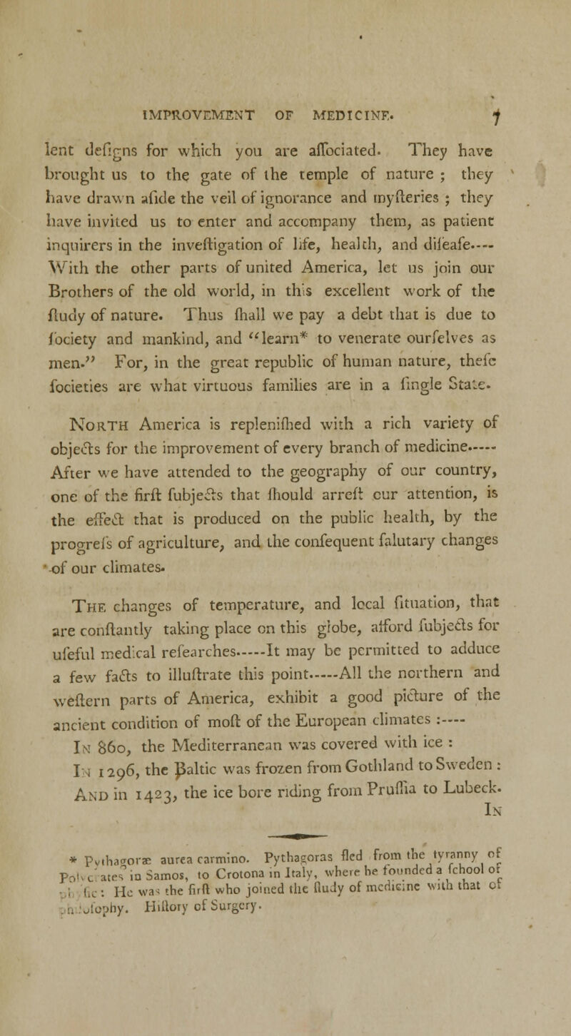 lent defigns for which you are aflbciated. They have brought us to the gate of the temple of nature ; they have drawn afide the veil of ignorance and myfteries ; they have invited us to enter and accompany them, as patient inquirers in the inveftigation of life, health, and dileafe— With the other parts of united America, let us join our Brothers of the old world, in this excellent work of the flucly of nature. Thus (hall we pay a debt that is due to fociety and mankind, and learn* to venerate ourfelves as men. For, in the great republic of human nature, thefc focieties are what virtuous families are in a lingle Stale. North America is replenifhed with a rich variety of objects for the improvement of every branch of medicine After we have attended to the geography of our country, one of the firft fubjeits that mould arrefi cur attention, is the effect that is produced on the public health, by the proorefs of agriculture, and the confequent falutary changes oi our climates- The changes of temperature, and local fituation, that are conflantly taking place on this globe, afford fubje&s for ufeful medical refearches It may be permitted to adduce a few facts to illuftratc this point All the northern and weftern parts of America, exhibit a good picture of the ancient condition of moft of the European climates :—- I si 860, the Mediterranean was covered with ice : In 1296, the Baltic was frozen from Gothland to Sweden : And in 1423, the ice bore riding from Pruflia to Lubeck. In * PviWore aurea carmino. Pythagoras fled from the tyranny of Poh cl ates in Samos, to Crotona in Italy, where he founded a fchool oi Gc : He was the firft who joined the fiudy of medicine with that or ,1'ophy. Hillory of Surgery.