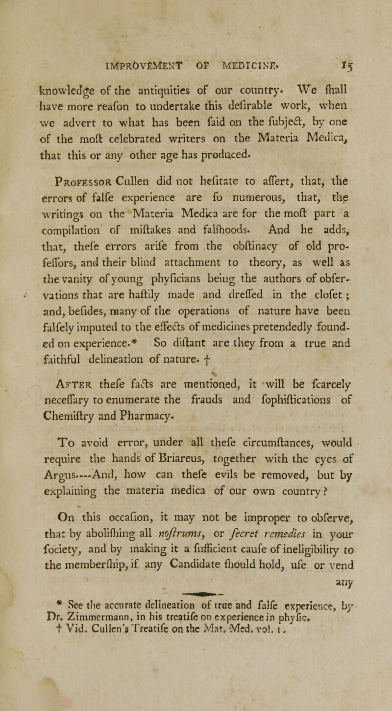 knowledge of the antiquities of our country. We fhall have more reafon to undertake this defirable work, when we advert to what has been faid on the fubjed, by one of the moft celebrated writers on the Materia Medica, that this or any other age has produced. Professor Cullen did not hefitate to afTert, that, the errors of falfe experience are fo numerous, that, the writings on the Materia Medica are for the mod part a compilation of miftakes and falfhoods. And he adds, that, thefe errors arife from the obftinacy of old pro- feflors, and their blind attachment to theory, as well as the vanity of young phyficians being the authors of obfer- vations that are haftily made and drefled in the clofet; and, befides, many of the operations of nature have been falfely imputed to the effects of medicines pretendedly found- ed on experience.* So diftant are they from a true and faithful delineation of nature, f After thefe faJls are mentioned, it will be fcarcely necefTary to enumerate the frauds and fophiftications of Chemiftry and Pharmacy. To avoid error, under all thefe circumftances, would require the hands of Briareus, together with the eyes of Argus.—And, how can thefe evils be removed, but by explaining the materia medica of our own country ? On this occafion, it may not be improper to obferve, that by abolifhing all noftrums, or fecret remedies in your fociety, and by making it a fufficient caufe of ineligibility to the membership, if any Candidate mould hold, ufe or vend any * See the accurate delineation of true and falfe experience, by Dr. Zimmermann, in his treatife on experience in phyfic, t Vid. Cullen's Treatife on the Mat. Med. vol. 1.