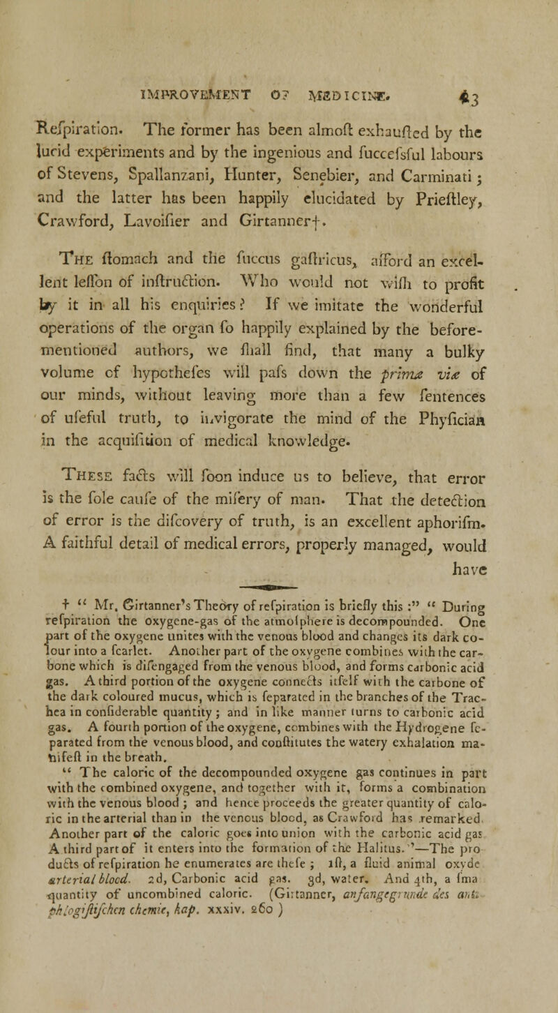 Refpiration. The former has been almcft exhauflcd by the lurid experiments and by the ingenious and fuccefsful labours of Stevens, Spallanzani, Hunter, Senebier, and Carminati j and the latter has been happily elucidated by Prieflley, Crawford, Lavoifier and Girtannerf. The ftomnch and the fuccus gaftricus, afford an excel- lent leflbn of ihftruftitin. Who would not wim to profit by it in all his enquiries > If we imitate the wonderful operations of the organ fo happily explained by the before- mentioned authors, we mail find, that many a bulky volume cf hypcthefes will pafs down the prima vU of our minds, without leaving more than a few fentences of ufeful truth, to invigorate the mind of the PhyficiaH in the acquisition of medical knowledge. These fa&s will foon induce us to believe, that error is the fole caufe of the milery of man. That the detection of error is the difcovery of truth, is an excellent aphorifm. A faithful detail of medical errors, properly managed, would have +  Mr, Sirtanner's Theory of refpiration is briefly this : During refpiration the oxygene-gas of the atmolpliere is decompounded. One part of the oxygene unites with the venous blood and changes its dark co- lour into a fcarlet. Another part of the oxygene combines with the car- bone which is difengaged from the venous blood, and forms carbonic acid gas. A third portion of the oxygene connects itfelf with the carbone of the dark coloured mucus, which is feparated in the branches of the Trac- hea in confiderable quantity ; and in like manner turns to carbonic acid gas. A fourth portion of the oxygene, combines with the Hydrogene fe- parated from the venous blood, and conftitutes the watery exhalation ma- tnfeft in the breath. \* The caloric of the decompounded oxygene gas continues in part with the combined oxygene, and together with it, forms a combination with the venous blood ; and hence proceeds the greater quantity of calo- ric in the arterial than in the venous blocd, as Crawford has remarked Another part of the caloric goes into union with the carbonic acid gas A third part of it enters into the formation of the Halitus. '—The pro dufts of refpiration he enumerates are thele ; lft, a fluid animal oxyde arterial blocd. 2d, Carbonic acid pas. 3d, water. And 4th, a fma t]uant;ty of uncombined caloric. (Girtanncr, anfangtginnde des anti phlogiJUfchtn chemie, kap. xxxiv. 260 )