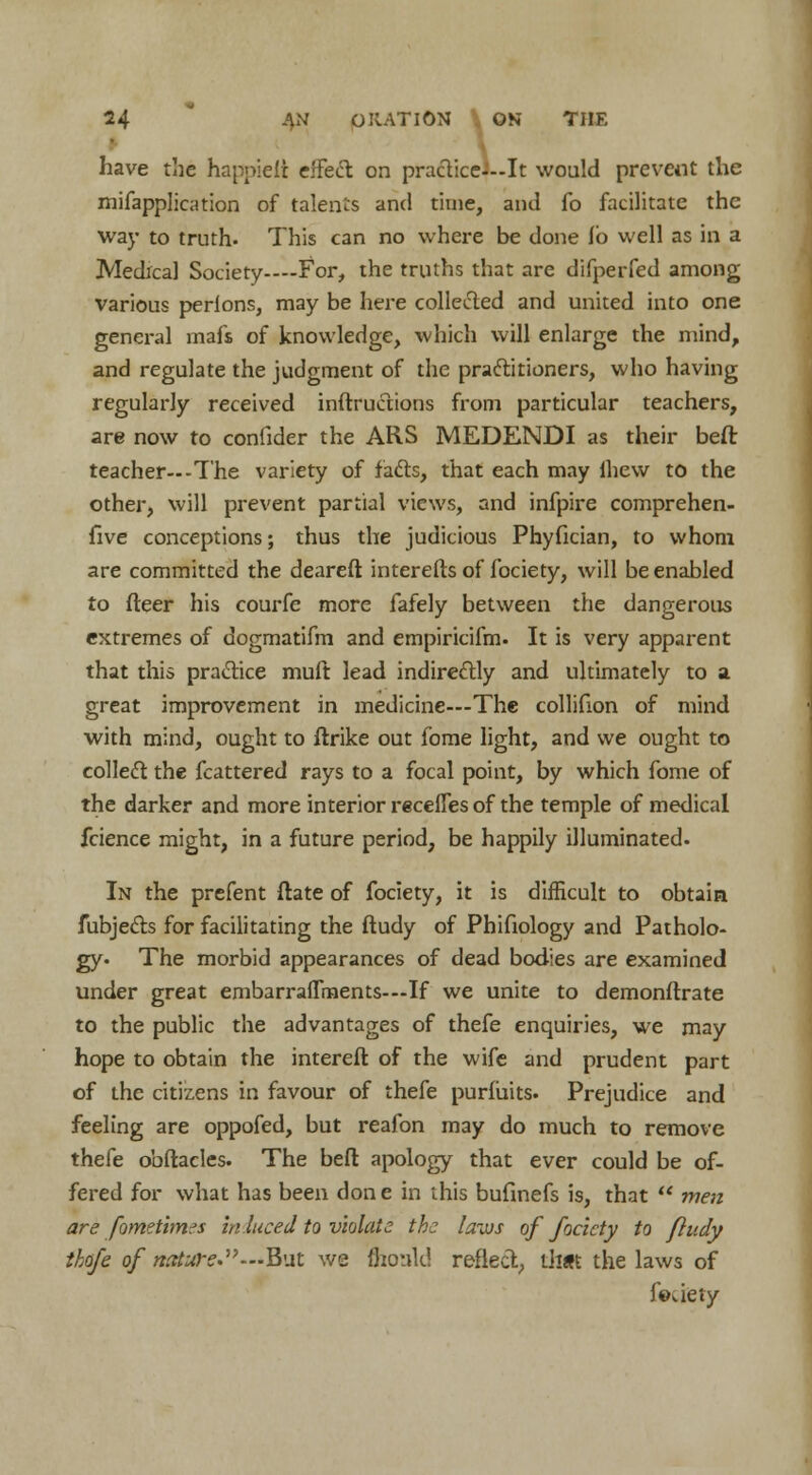 have the happielt effect on practice---It would prevent the mifapplication of talents and time, and fo facilitate the way to truth- This can no where be done fb well as in a Medical Society—For, the truths that are difperfed among various perlons, may be here collected and united into one general mafs of knowledge, which will enlarge the mind, and regulate the judgment of the practitioners, who having regularly received inftructions from particular teachers, are now to confider the ARS MEDENDI as their beft teacher—-T'he variety of facts, that each may ihevv to the other, will prevent partial views, and infpire comprehen- five conceptions; thus the judicious Phyfician, to whom are committed the deareft interefts of fociety, will be enabled to fleer his courfe more fafely between the dangerous extremes of dogmatifm and empiricifm. It is very apparent that this practice muft lead indirectly and ultimately to a great improvement in medicine—The collifion of mind with mind, ought to ftrike out fome light, and we ought to collect the fcattered rays to a focal point, by which fome of the darker and more interior recefles of the temple of medical fcience might, in a future period, be happily illuminated. In the prefent ftate of fociety, it is difficult to obtain fubjects for facilitating the ftudy of Phifiology and Patholo- gy. The morbid appearances of dead bodies are examined under great embarraflments-—If we unite to demonflrate to the public the advantages of thefe enquiries, we may hope to obtain the intereft of the wife and prudent part of the citizens in favour of thefe purfiiits. Prejudice and feeling are oppofed, but reafon may do much to remove thefe obftacles. The beft apology that ever could be of- fered for what has been done in this bufinefs is, that  wen are fometimes inluced to violate the laws of fociety to ftudy thofe of nature.—But we monk! reflect, that the laws of fouety