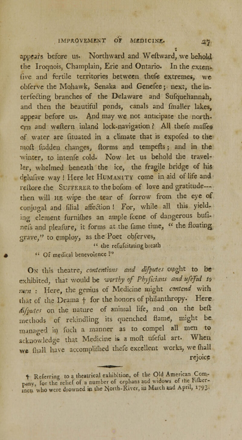 appears before us. Northward and Weft ward, we behold the Iroquois, Champlain, Erie and Ontario. In the exten- sive and fertile territories between thefe extremes, we obferve the Mohawk, Senaka and Genefeej next, the in- terfering branches of the Delaware and Sufquehannah, and then the beautiful ponds, canals and fmaller lakes, appear before us. And may we not anticipate the north- ern and weftern inland lock-navigation ? All thefe mafles of water are fituated in a climate that is expofed to the moft fudden changes, ftorms and tempefts; and in the winter, to intenfe cold. Now let us behold the travel- ler, whelmed beneath the ice, the fragile bridge of his dplufive way ! Here let Humanity come in aid of life and reitore the Sufferer to the bofom of love and gratitude— then will he wipe the tear of forrow from the eye of conjugal and filial affeSion! For, while all this yield. ing element furnifhes an ample fcene of dangerous bufi- neis and pleafure, it forms at the fame time,  the floating grave, to employ, as the Poet obferves,  the refufcitating breath  Of medical benevolence ! On this theatre, contentions and dtfputes ought to be exhibited, that would be worthy of Phyfidans and ufefal to raen : Here, the genius of Medicine might contend with that of the Drama f for the honors of philanthropy. Here dlftfutes on the nature of animal life, and on the beft methods of rekindling its quenched flame, might be. managed in fuch a manner as to compel all men to acknowledge that Medicine is a moft ufeful art. When w* fnall have accompliihed thefe excellent works, we (hall rejoice t Referring to a theatrical exhibition, of the Old American Com- pany for the relief of a number of orphans aod widows of the Filber- ineuAvho were diowned w the ttorth-River, iu Match *ad April, 1793,