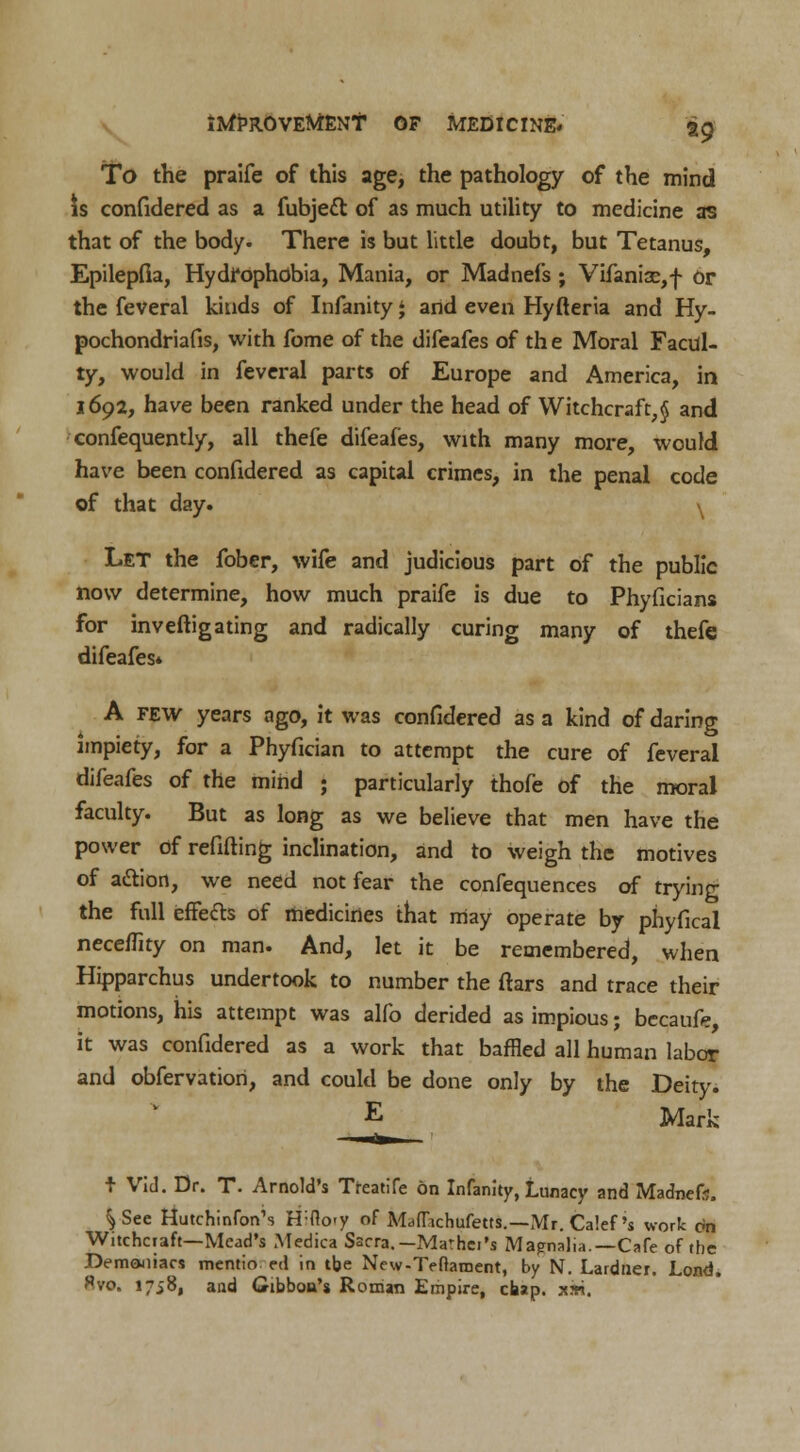 To the praife of this age, the pathology of the mind is confidered as a fubjecl: of as much utility to medicine as that of the body. There is but little doubt, but Tetanus, Epilepfla, Hydrophobia, Mania, or Madnefs ; Vifaniae,f or the feveral kinds of Infanity $ and even Hyfteria and Hy- pochondriafis, with fome of the difeafes of th e Moral Facul- ty, would in feveral parts of Europe and America, in 1692, have been ranked under the head of Witchcraft^ and confequently, all thefe difeafes, with many more, would have been confidered as capital crimes, in the penal code of that day. \ Let the fober, wife and judicious part of the public now determine, how much praife is due to Phyficians for inveftigating and radically curing many of thefe difeafes* A few years ago, it was confidered as a kind of daring impiety, for a Phyfician to attempt the cure of feveral difeafes of the mind ; particularly thofe of the moral faculty. But as long as we believe that men have the power of refilling inclination, and to weigh the motives of action, we need not fear the confequences of trying the full effects of medicines that may operate by phyfical neceflity on man. And, let it be remembered, when Hipparchus undertook to number the ftars and trace their motions, his attempt was alfo derided as impious; becaufe, it was confidered as a work that baffled all human labor and obfervatiori, and could be done only by the Deity. E Mark I Vid. Dr. T. Arnold's Treatife on Infanity, Lunacy and Madnefs. VSee HutchinfonN H:flo-y of MdfT.ichufetts.—Mr. Calef 's wort On Witchcraft—Mead's Medica Sacra. -Ma'hci's Mapnalia.—Cafe of the Demoniacs mentio ed in the New-Teftaraent, by N. Lardner. Lond. Hvo. 1758, and Gibbon's Roman Empire, chap. xwi.