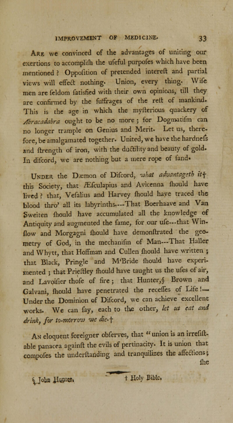 Are we convinced of the advantages of uniting our exertions to accomplifh the ufeful purpofes which have been mentioned ? Oppofition of pretended intereft and partial views will effed nothing. Union, every thing. Wife men are feldom fatisfied with their own opinions, till they are confirmed by the futfrages of the reft of mankind* This is the age in which the myfterious quackery of Abracadabra ought to be no more ; for Dogmatifm can no longer trample on Genius and Merit. Let us, there- fore, be amalgamated together. United, we have the hardnefs and ftrength of iron, with the duttility and beauty of gold. In difcord, we are nothing but a mere rope of land. Under the Daemon of Difcord, -what advantagcth itf this Society, that iEfculapius and Avicenna fhould have lived I that, Vefalius and Harvey fhould have traced the blood thro' all its labyrinths.—That Boerhaave and Van Sweiten fhould have accumulated all the knowledge of Antiquity and augmented the fame, for our ufe—that Win- flow and Morgagni fhould have demonftrated the geo- metry of God, in the mechanifm of Man—That Haller and Whytt, that Hoffman and Cullen fhould have written ; that Black, Pringle and M'Bride fhould have experi- mented ; that Prieftley fhould have taught us the ufes of air, and Lavoifier thofe of fire; that Hunter,§ Brown and Galvani, fhould have penetrated the recefles of Life!— Under the Dominion of Difcord, we can achieve excellent works. We can fay, each to the other, let us eat and drink, for to-mdrrovj vie die>\ An eloquent foreigner obferves, that union is an irrefift- able panacea againft the evils of pertinacity. It is union that compotes the understanding and tranquilizes the affeftions; {he yoba flwttfi * Holy Bible.