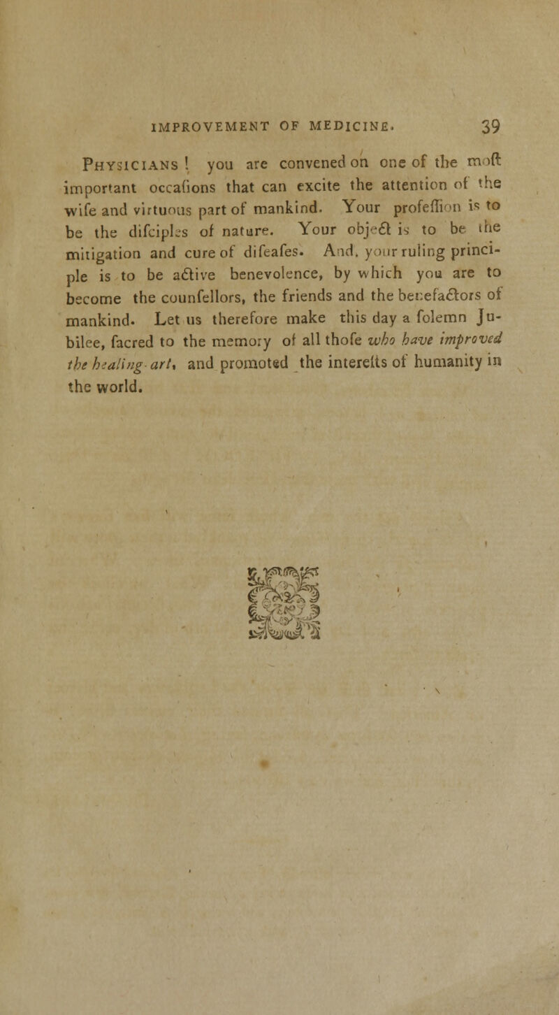 Physicians! you are convened on one of the tmft important occafions that can excite the attention of the wife and virtuous part of mankind. Your profefli'-n is to be the difciples of nature. Your object is to be ihe mitigation and cure of difeafes. And*, yi.ir ruling princi- ple is to be aclive benevolence, by which you are to become the counfellors, the friends and the benefactors of mankind. Let us therefore make this day a folemn Ju- bilee, facred to the memory of all thofe who have improved the healing- art, and promoted the interetts of humanity in the world.