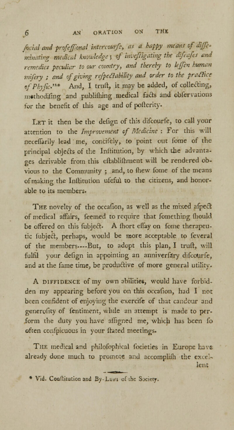 foJal and profeffonal intercourfe, as a happy means of dijfe- mlnanng mcdkJ knowledge; of ' inveftigafmg the diftofts and remedies peculiar to our country, and thereby to lejfen human mifery ; and of giving refped ability and order to the pratlke efPhyficS** And, I truft, it may be added, of collecting, iiiwhodifing and publifhing medical facts and obfervations for the benefit of this age and of pofterity. Let it then be the delign of this difcourfe, to call your attention to the Improvement of Medicine : For this will necefiarily lead me, concif'ely, to point out fome of the principal objects of the Inftitution, by which the advanta- ges derivable from this eftabliihment will be rendered ob- vious to the Community ; and, to (hew fome of the means of making the Inftitution uf'eftu to the citizens, and honor- able to its members. The novelty of the occafion, as well as the mixed afpecT: of medical affairs, feemed to require that fomething fhoukl be offered on this fubjecl. A fhort eflay on fome therapeu- tic fubjecl:, perhaps, would be more acceptable to feveral of the members.—But, to adopt this plan, I truft, will fulfil your defign in appointing an anniverfary difcourfe, and at the fame time, be productive of more general utility. A diffidence of my own abilities, would have forbid- den my appearing before you on this occafion, had I not been confident of enjoying the exercife of that candour and generofity of fentiment, while an attempt is made to per- form the duty you have afiigned me, which has been fo often confpicuous in your (tared meetings. The medical and philofoph'cal focieties in Europe have already done much to promote and accomplish the excel- lent * Vid. Coufiitution and By-Laws of the Society.