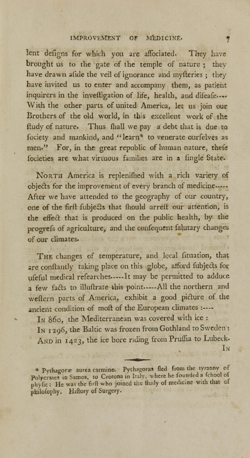 lent deflgns for which you are aflbciated. They have brought us to the gate of the temple of nature ; they have drawn alide the veil of ignorance and myfteries ; they have invited us to enter and accompany them, as patient inquirers in the inveftigation of life, health, and dileafe.— With the other parts of united America, let us join our Brothers of the old world, in this excellent work of the ftudy of nature. Thus fhall we pay a debt that is due to fociety and mankind, and learn* to venerate ourfelves as men. For, in the great republic of human nature, thefe lbcieties are what virtuous families are in a fingle State. North America is replenifhed with a rich variety of objects for the improvement of every branch of medicine After we have attended to the geography of our country, one of the firft fubjetts that mould arreft our attention, is the effect that is produced on the public health, by the progrefs of agriculture, and the confequent falutary changes of our climates. The changes of temperature, and local fituation, that are conftantly taking place on this globe, afford fubjects for ufeful medical refearches It may be permitted to adduce a few facts to illuftrate this point All the northern and weftern parts of America, exhibit a good picture of the ancient condition of moft of the European climates :—- In 86o, the Mediterranean was covered with ice : In i 296, the Baltic was frozen from Gothland to Sweden : And in 1423, the ice bore nding from Pruffia to Lubeck. In * Pythagorse aurca carmine. Pythagoras fled from the tyranny of Polycratcs in Samos, to Crotona in Italy, where he founded a fchool of phyfic : He was the full who joined the tiudy of medicine with that of philofophy. Hiftory of Surgery.