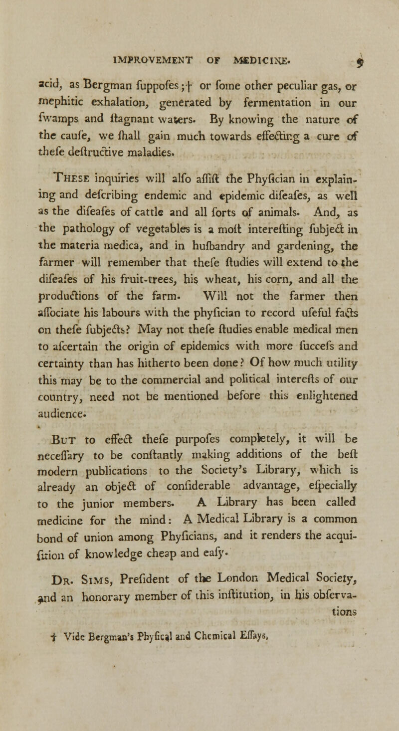 acid, as Bergman fuppofes ;f or fome other peculiar gas, or mephitic exhalation, generated by fermentation in our fwamps and ftagnant waters. By knowing the nature of the caufe, we mall gain much towards effecting a cure of thefe deftructive maladies. These inquiries will alfo affift the Phyfician in explain- ing and deicribing endemic and epidemic difeafes, as well as the difeafes of cattle and all forts of animals. And, as the pathology of vegetables is a molt interefting fubjed in the materia medica, and in hufbandry and gardening, the farmer will remember that thefe ftudies will extend to the difeafes of his fruit-trees, his wheat, his corn, and all the productions of the farm. Will not the farmer then affociate his labours with the phyfician to record ufeful fa&s on thefe fubjecls? May not thefe ftudies enable medical men to afcertain the origin of epidemics with more fuccefs and certainty than has hitherto been done ? Of how much utility this may be to the commercial and political interefts of our country, need not be mentioned before this enlightened audience. But to effect thefe purpofes completely, it will be neceffary to be conftantly making additions of the beft. modern publications to the Society's Library, which is already an object of confiderable advantage, efpecially to the junior members. A Library has been called medicine for the mind: A Medical Library is a common bond of union among Phyficians, and it renders the acqui- firion of knowledge cheap and eafy. Dr. Sims, Prefident of the London Medical Society, and an honorary member of this inftitution, in his obferva- tions + Vide Bergman's PhyGcal and Chemical Eflays,