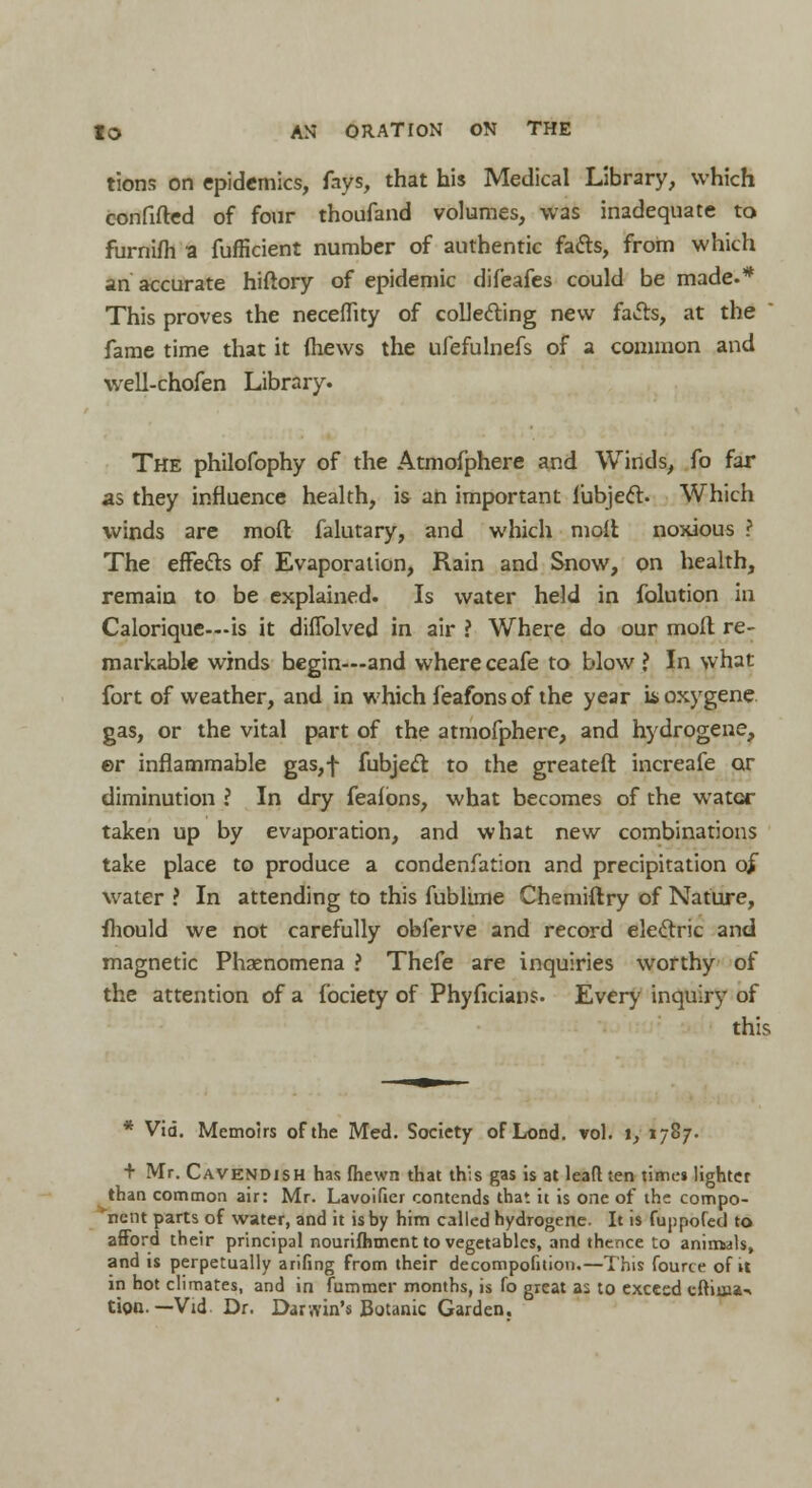 tions on epidemics, fays, that his Medical Library, which confifted of four thoufand volumes, was inadequate to furnifh a fufficient number of authentic fatts, from which an accurate hiftory of epidemic difeafes could be made.* This proves the neceflity of collecting new facts, at the fame time that it fliews the ufefulnefs of a common and well-chofen Library. The philofophy of the Atmofphere and Winds, fo far as they influence health, \& ah important lubjecl. Which winds are moft falutary, and which molt noxious ? The effects of Evaporation, Rain and Snow, on health, remain to be explained. Is water held in folution in Calorique—is it diflblved in air ? Where do our moll re- markable winds begin—and where ceafe to blow ? In what fort of weather, and in which feafons of the year u>oxygene gas, or the vital part of the atmofphere, and hydrogene, ©r inflammable gas,f fubject to the greateft increafe or diminution ? In dry feafons, what becomes of the water taken up by evaporation, and what new combinations take place to produce a condenfation and precipitation o£ water ? In attending to this fublime Chemiftry of Nature, mould we not carefully oblerve and record electric and magnetic Phenomena ? Thefe are inquiries worthy of the attention of a fociety of Phyficians. Every inquiry of this * Via. Memoirs of the Med. Society of Lond. vol. 1, 1787. + Mr. Cavendish has fhewn that th';s gas is at leafl ten times lighter than common air: Mr. Lavoificr contends that it is one of the compo- nent parts of water, and it is by him called hydrogene. It is fuppofed to afford their principal nourifhment to vegetables, and thence to animals, and is perpetually arifing from their decompofnion.—This fourte of it in hot climates, and in fummer months, is fo great as to exceed cftima-* tion.—Vid Dr. Darwin's Botanic Garden.