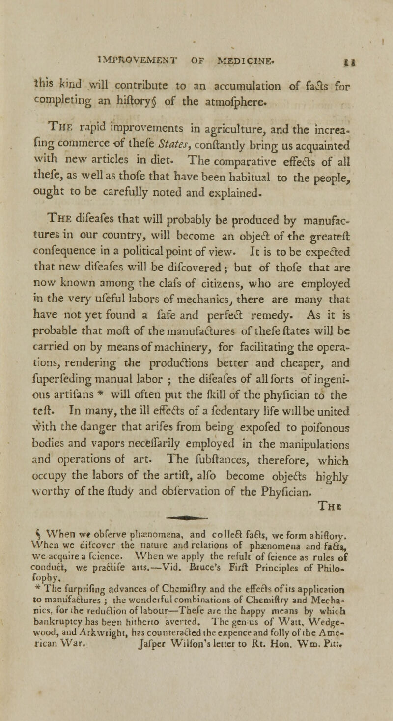 this kind will contribute to an accumulation of facts for completing an hiftory§ of the atmofphere. The rapid improvements in agriculture, and the increa. fmg commerce of thefe States, conftantly bring us acquainted with new articles in diet. The comparative effects of all thefe, as well as thofe that have been habitual to the people, ought to be carefully noted and explained. The difeafes that will probably be produced by manufac- tures in our country, will become an object of the greateft confequence in a political point of view. It is to be expected that new difeafes will be difcovered; but of thofe that are now known among the clafs of citizens, who are employed in the very ufeful labors of mechanics, there are many that have not yet found a fafe and perfect remedy. As it is probable that moft of the manufactures of thefe ftates will be carried on by means of machinery, for facilitating the opera- tions, rendering the productions better and cheaper, and fuperfeding manual labor ; the difeafes of all forts of ingeni- ous artifans * will often put the fkill of the phyfician to the tefr. In many, the ill effects of a fedentary life will be united with the danger that arifes from being expofed to poifonous bodies and vapors neceiTarily employed in the manipulations and operations of art. The fubftances, therefore, which occupy the labors of the artift, alfo become objects highly worthy of the ftudy and obfervation of the Phyfician. Thc ij When we obferve phenomena, and collect fa£>s, we form ahiflory. When we difcover the nature and relations of phenomena and faft*, we acquire a fcience. When we apply the refult of fcience as rules of conduci, we pra&ife aits.—Vid. Biuce's Firft Principles of Philo- fophy, * The furprifing advances of Chemiftry and the effefts of its application to manufactures ; the wonderful combinations of Chemiftry and Mecha- nics, for (he reduction of labour—Thefe are the happy means by which bankruptcy has been hitherto averted. The geirus of Watt. Wedge- wood, and Arkwiight, has counteracted the cxpence and folly of the Ame- rican War. Jafper WiU'on's letter to Rt. Hon. Wm. Pitt.