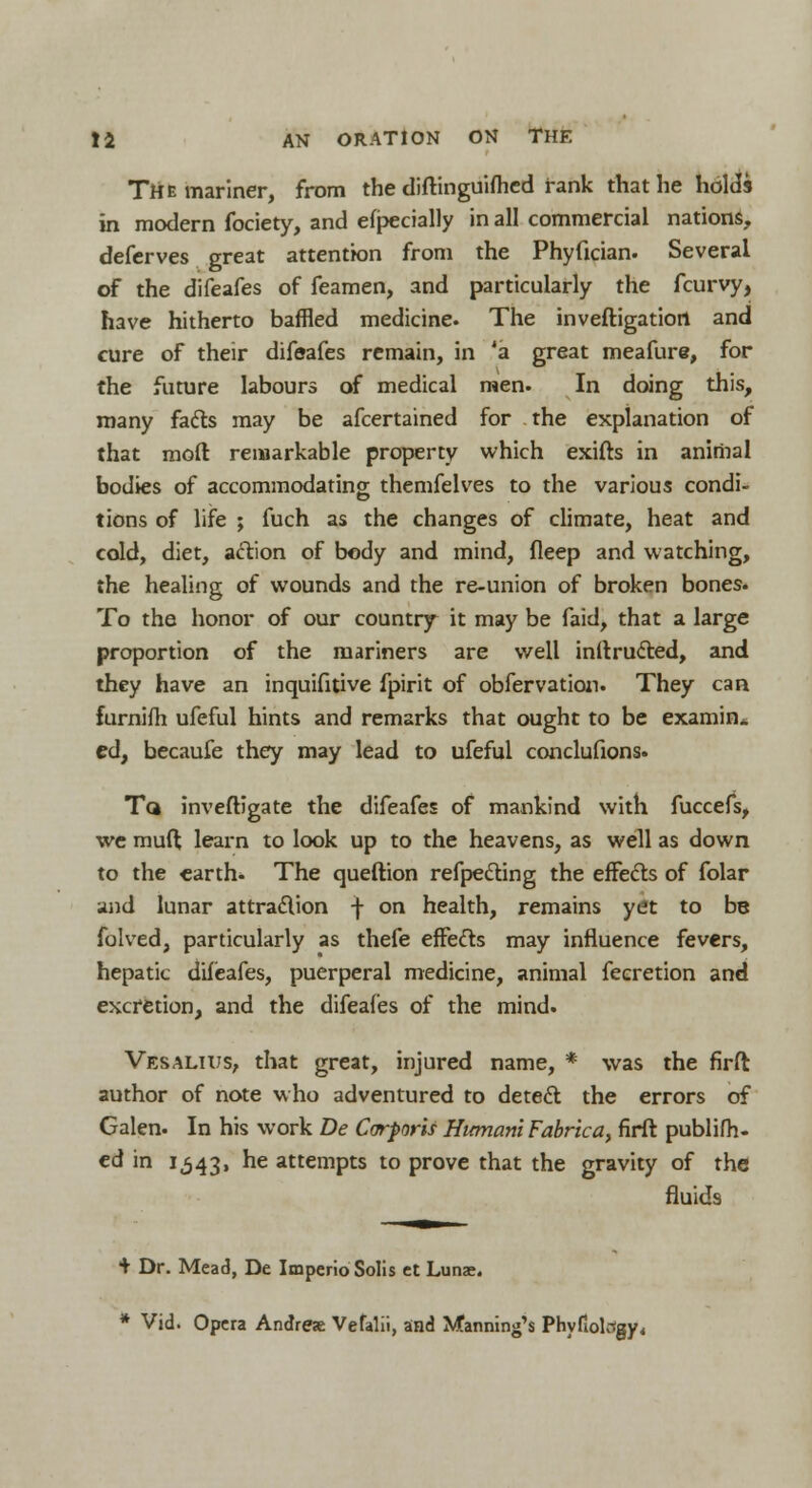 The mariner, from the diftinguifhed rank that he holds in modern fociety, and efpecially in all commercial nations, deferves great attention from the Phyfician. Several of the difeafes of feamen, and particularly the fcurvy, have hitherto baffled medicine. The inveftigatiort and cure of their difeafes remain, in 'a great meafure, for the future labours of medical men. In doing this, many facts may be afcertained for the explanation of that moft remarkable property which exifts in animal bodies of accommodating; themfelves to the various condi- tions of life ; fuch as the changes of climate, heat and cold, diet, action of body and mind, fleep and watching, the healing of wounds and the re-union of broken bones. To the honor of our country it may be faid, that a large proportion of the mariners are well inftructed, and they have an inquifitive fpirit of obfervation. They can furnifh ufeful hints and remarks that ought to be examin. ed, becaufe they may lead to ufeful conclufions. Tq inveftigate the difeafes of mankind with fuccefs, we muft learn to look up to the heavens, as well as down to the earth- The queftion refpecting the effects of folar and lunar attraction -j- on health, remains yet to be folved, particularly as thefe effects may influence fevers, hepatic difeafes, puerperal medicine, animal feeretion and excretion, and the difeafes of the mind. Vesalius, that great, injured name, * was the firft author of note who adventured to detect the errors of Galen. In his work De Corporis Hicmani Fabrica, firft publifh- ed in 1,343, ^e attempts to prove that the gravity of the fluids + Dr. Mead, De Imperio Solis et Lunae. * Vid. Opera Andrea Vefalii, and Manning's Phyfiolcsgy,