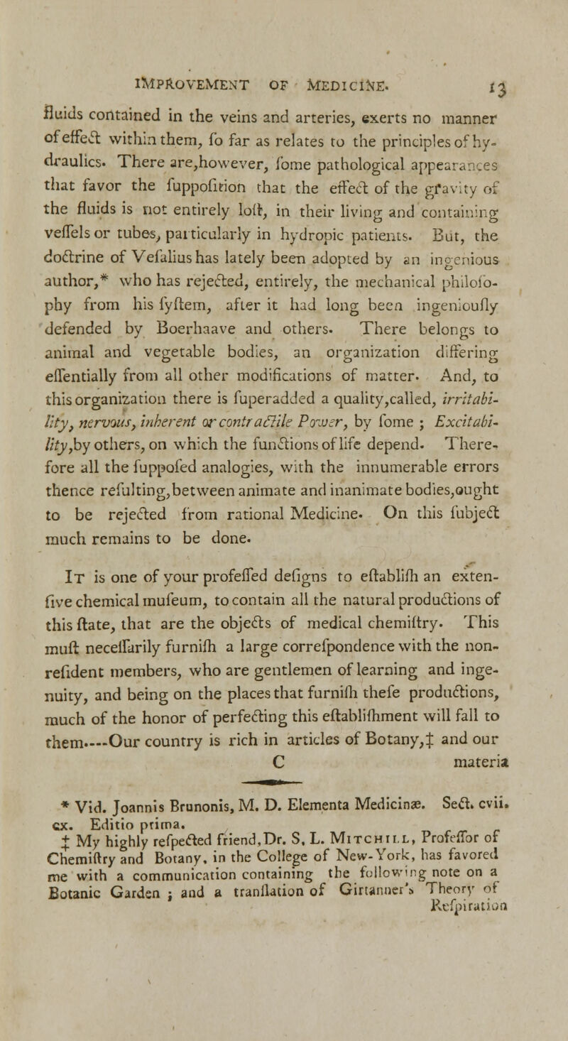 fluids contained in the veins and arteries, exerts no manner of effect within them, fo far as relates to the principles of hy- draulics. There are,however, fome pathological appearances that favor the fuppofition that the effect of the gfavity of the fluids is not entirely lort, in their living and containing vefTels or tubes, particularly in hydropic patients. But, the doctrine of Vefalius has lately been adopted by an ingenious author,* who has rejected, entirely, the mechanical philofp- phy from his fyftem, after it had long been ingenioufly defended by Boerhaave and others. There belongs to animal and vegetable bodies, an organization differing eflentially from all other modifications of matter- And, to this organization there is fuperadded a quality,called, irritabi- lity, nervous, inherent orcontraffile Power, by lbme ; Excitabi- lity,by others, on which the functions of life depend. There- fore all the fuppofed analogies, with the innumerable errors thence refulting,between animate and inanimate bodies,ought to be rejected from rational Medicine. On this iubject much remains to be done. It is one of your profeffed defigns to eftablifh an exten- five chemical mufeum, to contain all the natural productions of this ftate, that are the objects of medical chemiftry. This muft necellarily furnifh a large correfpondence with the non- refident members, who are gentlemen of learning and inge- nuity, and being on the places that furnifh thefe productions, much of the honor of perfecting this eftabliihment will fall to them—-Our country is rich in articles of Botany,! and our C materia * Vid. Joannis Brunonis, M. D. Elementa Medicinae. Sett. cvii. ex. Editio prima. + My highly refpefted friend,Dr. S. L. Mitchii.l, Profeffor of Chemiftry and Botany, in the College of New-York, has favored me with a communication containing the following note on a Botanic Garden ; and a translation of GirtannerS Theory of Refpi ration