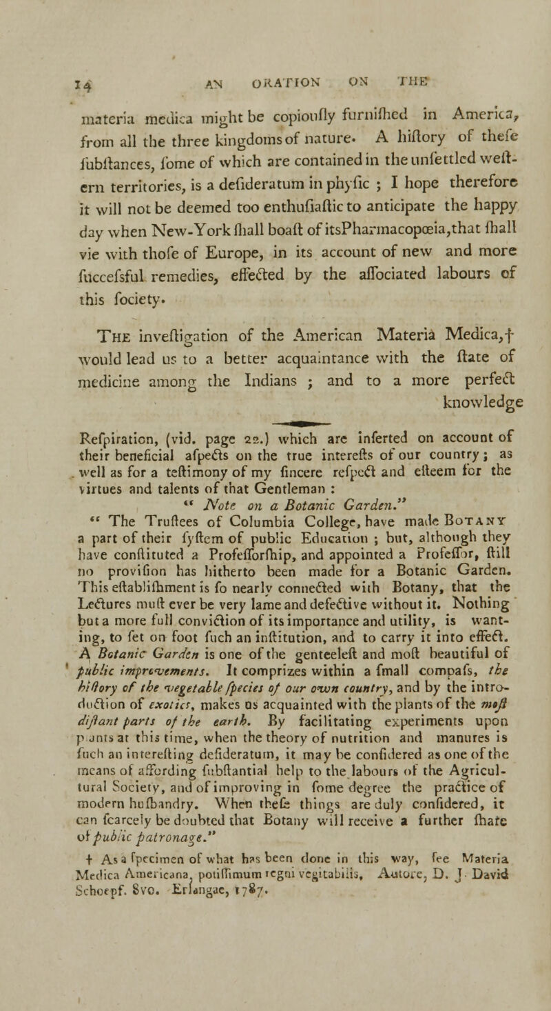 materia meuica might be copioufly furniftied in America, from all the three kingdoms of nature. A hiftory of thefe fubltances, fome of which are contained in theunfettlcd weit- ern territories, is a defideratum in phyfic ; I hope therefore it will not be deemed too enthufiaftic to anticipate the happy day when New-York mall boaft of itsPharmacopceia,that fhall vie with thofe of Europe, in its account of new and more fuccefsful remedies, effected by the aflbciated labours of this fociety. The invefbVation of the American Materia Medica,f would lead us to a better acquaintance with the ftate of medicine among the Indians ; and to a more perfect knowledge Refpiraticn, (vid. page 22.) which arc inferred on account of their beneficial afpec~ts on the true interefts of our country; as . well as for a teftimony of my fincere refpccl and efteem for the virtues and talents of that Gentleman :  Note 011 a Botanic Garden.  The Truftees of Columbia College, have made Botany a part of their fyftem of public Education ; but, although they have conftituted a Profeflbrfhip, and appointed a Profeflor, ftill no provifion has hitherto been made for a Botanic Garden. This eftablifhment is fo nearly connected with Botany, that the Lectures muft ever be very lame and defective without it. Nothing but a more full conviction of its importance and utility, is want- ing, to fet 00 foot fuch an inftitution, and to carry it into efFeft. A Botanic Garden is one of the genteeleft and mod beautiful of public improvements. It comprizes within a fmall compafs, the biftory of tbe vegetable [pedes of our oiun country, and by the intro- duction of exotics, makes os acquainted with the plants of the m$Ji dijiant parts of the earth. By facilitating experiments upon p jntsat this time, when the theory of nutrition and manures is fuch an interefting defideratum, it may be considered as one of the means of affording fubftantial help to the labours of the Agricul- tural Society, and of improving in fome degree the practice of modern hufbandry. When thefe things are duly confidered, it can fcarcely be doubted that Botany will receive a further fhafc 0! pubiic patronage. + As a fpecimen of what h?s been done in this way, fee Materia Meciica Americana, potiflimum 'cgni vegitabiits, Autore, D. J David Schoepf. Svo. Erlangae, 1787.