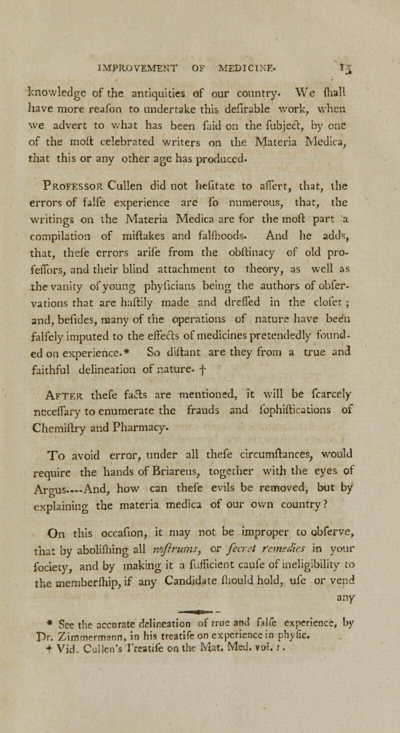 knowledge of the antiquities of our country. We {hall have more reafon to undertake this defirable work, when we advert to what has been faid on the fubjecr, by one of the molt celebrated writers on the Materia Medica, that this or any other age has produced. Professor Cullen did not hefitate to aflert, that, the errors of falfe experience are fo numerous, that, the writings on the Materia Medica are for the mod part a compilation of miftakes and falfhoods. And he adds, that, thefe errors arife from the obftinacy of old pro- feflbrs, and their blind attachment to theory, as well as the vanity of young phyficians being the authors of obfer- vations that are haftily made and drefled in the clofet; and, befides, many of the operations of nature have been falfely imputed to the effects of medicines pretendedly found- ed on experience.* So diftant are they from a true and faithful delineation of nature, f After thefe fafts are mentioned, it will be fcarcely necefTary to enumerate the frauds and fophiftications of Chemiftry and Pharmacy. To avoid error, under all thefe circumftances, would require the hands of Briareus, together with the eyes of Argus. And, how can thefe evils be removed, but by explaining the materia medica of our own country ? On this occafion, it may not be improper to obferve, that by abolifhing all nofirwns, or fecret remedies in your fociety, and by making it a fufftcient caufe of ineligibility to the memberfhip, if any Candidate fliould hold, ufe or vend any * See the accurate delineation of true and falfe experience, by Pr. Zimmermann, in his treatife on experience in phyfic. + Vid. Cullen's Treatife on the Mat. Med. vo!. :.