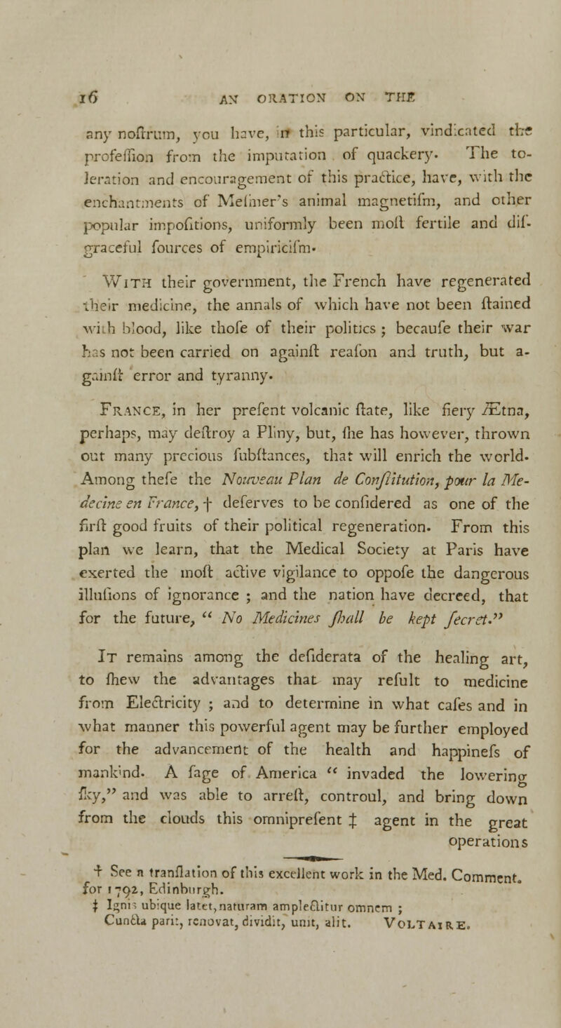 any noftrum, you have, rr this particular, vindicated the profeiiion from the imputation of quackery. The to- leration and encouragement of this practice, have, with the enchantments of Maimer's animal magnetifm, and other popular impofitions, uniformly been moll fertile and dif- graceful fources of eropirfeifm« With their government, the French have regenerated ■/heir medicine, the annals of which have not been ftained wi b blood, like thofe of their politics ; becaufe their war has not been carried on againft reafon and truth, but a- gainit error and tyranny. France, in her prefent volcanic ftate, like fiery /Etna, perhaps, may deftroy a Pliny, but, me has however, thrown out many precious fubftances, that will enrich the world. Among thefe the Nouveau Plan de Confiitution, potir la Me- dccine en France, f deferves to be confidered as one of the firfl good fruits of their political regeneration. From this plan we learn, that the Medical Society at Paris have exerted the moft active vigilance to oppofe the dangerous illufions of ignorance ; and the nation have decreed, that for the future,  No Medicines /hall be kept /ecret. It remains among the defiderata of the healing art, to fhew the advantages that may refult to medicine from Electricity ; and to determine in what cafes and in what manner this powerful agent may be further employed for the advancement of the health and happinefs of mank'md. A fage of America  invaded the lowerino- fey, and was able to arreft, controul, and bring down from the clouds this omniprefent % agent in the great operations f See n tranflation of this excellent work in the Med. Comment, for r 792, Edinburgh. \ Ignis ubique latet,natiuam ampleftitur omnem ; CuntU pari:, renovat, dividit, unit, alit. Voltaire.