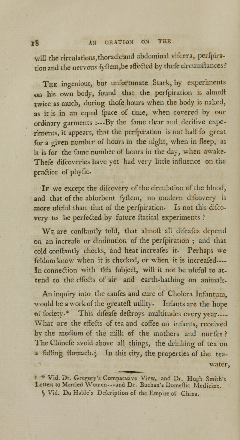 will the circulations,thoracic and abdominal vifcera, pcrfpira- tionand the nervous fyftem,be aftefted by thefecircumftances? The ingenious, but unfortunate Stark, by experiments on his own body, found that the perfpiration is almoft twice as much, during thofe hours when the body is naked, as it is in an equal fpace of time, when covered by our ordinary garments :---By the fame clear and decifive expe- riments, it appears, that the perfpiration is not half fo great for a given number of hours in the night, when in fleep, as it is for the fame number of hours in the day, when awake. Thefe difcoveries have yet had very little influence on the pra&ice ofphyfic If we except the difcovery of the circulation of the blood, and that of the abforbent fyftem, no modern difcovery is more ufeful than that of the perfpiration. Is not this difco- very to be perfected by future ftatical experiments ? We are conftantly told, that almoft all difeafes depend on an increaie or diminution of the perfpiration ; and that cold conftantly checks, and heat increafes it. Perhaps we feldomknow when it is checked, or when it is increafed— In connection with this fubjec~t, will it not be ufeful to at- tend to the efFefts of air and earth-bathing on animals. An inquiry into the caufes and cure of Cholera Infantum, would be a work of the greateft utility. Infants are the hope of fociety.* This difeafe deftroys multitudes every year— What are the effects of tea and coffee on infants, received by the medium of the milk of the mothers and nurfes ? The Chinefe avoid above all things, the drinking of tea on a fafting ftomach-^ In this city, the properties of the tea- • water, : * Vid. Dr. Gregory'3 Comparative View, and Dr. Hugh Smith's Letters to Married Women---and Dr. Buchan's Domeflic Medicine. ^ Vid. Du Halde's Defcription of the Empire of China.