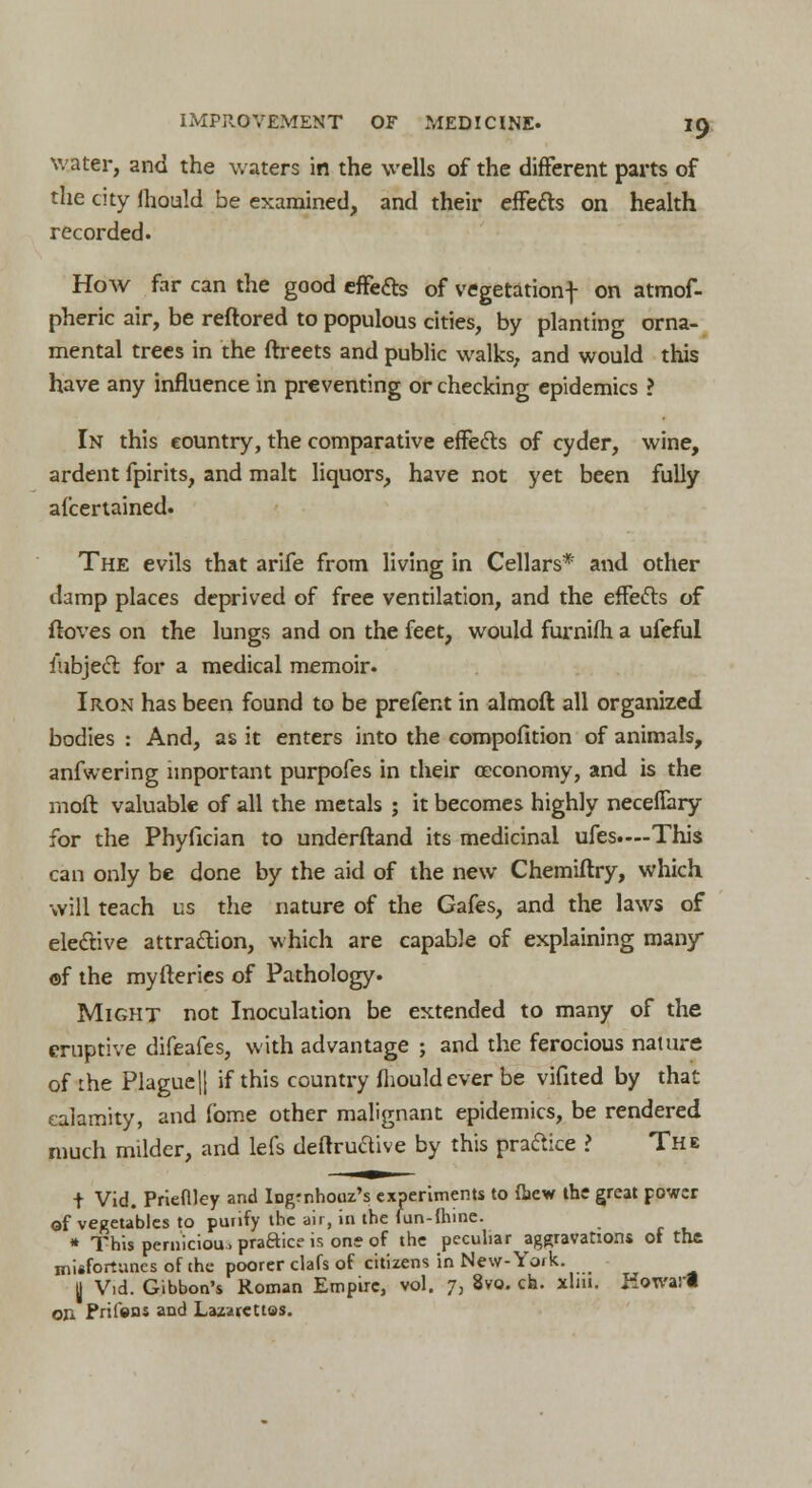 water, and the waters in the wells of the different parts of the city mould be examined, and their effefts on health recorded. How far can the good effete of vegetationf on atmof- pheric air, be reftored to populous cities, by planting orna- mental trees in the ftreets and public walks, and would this have any influence in preventing or checking epidemics ? In this country, the comparative effe&s of cyder, wine, ardent fpirits, and malt liquors, have not yet been fully afcertained. The evils that arife from living in Cellars* and other damp places deprived of free ventilation, and the effetts of ftoves on the lungs and on the feet, would furnifh a ufeful iubjecl: for a medical memoir. Iron has been found to be prefent in almoft all organized bodies : And, as it enters into the compofition of animals, anfwering important purpofes in their ceconomy, and is the rnoft valuable of all the metals ; it becomes highly neceffary for the Phyfician to underftand its medicinal ufes.—This can only be done by the aid of the new Chemiftry, which will teach us the nature of the Gafes, and the laws of elective attraction, which are capable of explaining many ©f the myfteries of Pathology. Might not Inoculation be extended to many of the eruptive difeafes, with advantage ; and the ferocious nature of the Plague || if this country fhouldever be vifited by that calamity, and fome other malignant epidemics, be rendered much milder, and lefs deflruaive by this practice > The t Vid. Prieftley and Ingmhooz's experiments to (hew the great power of vegetables to purify the air, in the fun-flnne. * This perniciou. praftice is one of the peculiar aggravations of the misfortunes of the poorer clafs of citizens in New-York. y Vid. Gibbon's Roman Empire, vol. 7, 8vo. ch. xlm. Howarl on Prifons and Lazarettos.