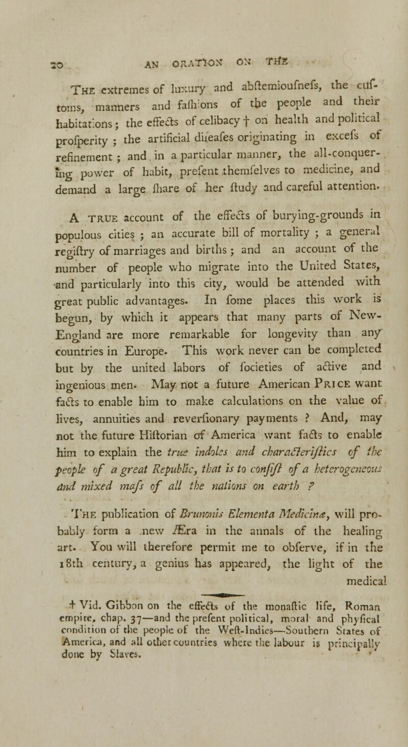 50 AN ORATION* ON TrfE The extremes of luxury and abflemioufnefs, the cuf- toms, manners and faflrons of the people and their habitations; the effects of celibacy f on health and political profperity ; the artificial d'u'eafes originating in excefs of refinement ; and in a particular manner, the all-conquer- ihg power of habit, prefent themfelves to medicine, and demand a large mare of her ft udy and careful attention. A true account of the effects of burying-grounds in populous cities j an accurate bill of mortality ; a general regiftry of marriages and births; and an account of the number of people who migrate into the United States, •and particularly into this city, would be attended with great public advantages. In fome places this work is begun, by which it appears that many parts of New- England are more remarkable for longevity than any countries in Europe. This work never can be completed but by the united labors of focieties of a&ive and ingenious men. May not a future American Price want fa&s to enable him to make calculations on the value of lives, annuities and reverfionary payments ? And, may not the future Hiftorian of America want fadts to enable him to explain the true indoles and characleriftics of the people of a great Republic, that is to confijl of a heterogeneous and mixed mafs of all the nations on earth ? The publication of Brunonis Elementa Mediana, will pro- bably form a new /Era in the annals of the healing art. You will therefore permit me to obferve, if in the 18th century, a genius has appeared, the light of the medical + Vid. Gibbon on the efFecls of the monadic life, Roman empire, chap. 37—and the prefent political, moral and phyfical condition of the people of the Weft-Indies—Southern States of America, and all other countries where the labour is principally done by Slaves.