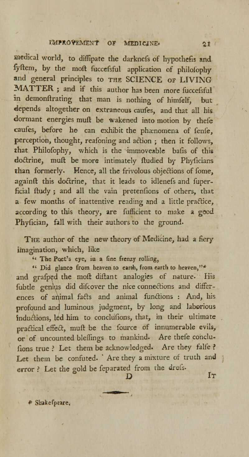 snedical world, to diffipate the darknefs of hypothecs and fyftem, by the moft fuccefsful application of philofophy and general principles to the SCIENCE of LIVING MATTER ; and if this author has been more fuccefsful in demonftrating that man is nothing of himfelf, but depends altogether on extraneous caufes, and that all his dormant energies muft be wakened into motion by thel'e caufes, before he can exhibit the phenomena of fenfe, perception, thought, reafoning and action ; then it follows, that Philofophy, which is the immoveable bafis of this doctrine, muft be more intimately ftudied by Phyficians than formerly. Hence, all the frivolous objections of fome, againft this doctrine, that it leads to idlenefs and fuper- fkial ftudy ; and all the vain pretenfions of others, that a few months of inattentive reading and a little practice, according to this theory, are fufficient to make a good Phyfician, fall with their authors to the ground. The author of the new theory of Medicine, had a fiery imagination, which, like u The Poet's eye, in a fine frenzy rolling,  Did glanco from heaven to earth, from earth to heaven,* and grafped the moft diftant analogies of nature. His fubtle genius did difcover the nice connections and differ- ences of animal facts and animal functions : And, his profound and luminous judgment, by long and laborious inductions, led him to conclusions, that, in their ultimate practical effect, muft be the fource of innumerable evils, or of uncounted bleflings to mankind. Are thefe conclu- sions true ? Let them be acknowledged. Are they falfe ? Let them be confuted. ' Are they a mixture of truth and error ? Let the gold be feparated from the drofs. D It * Shakefpeare.