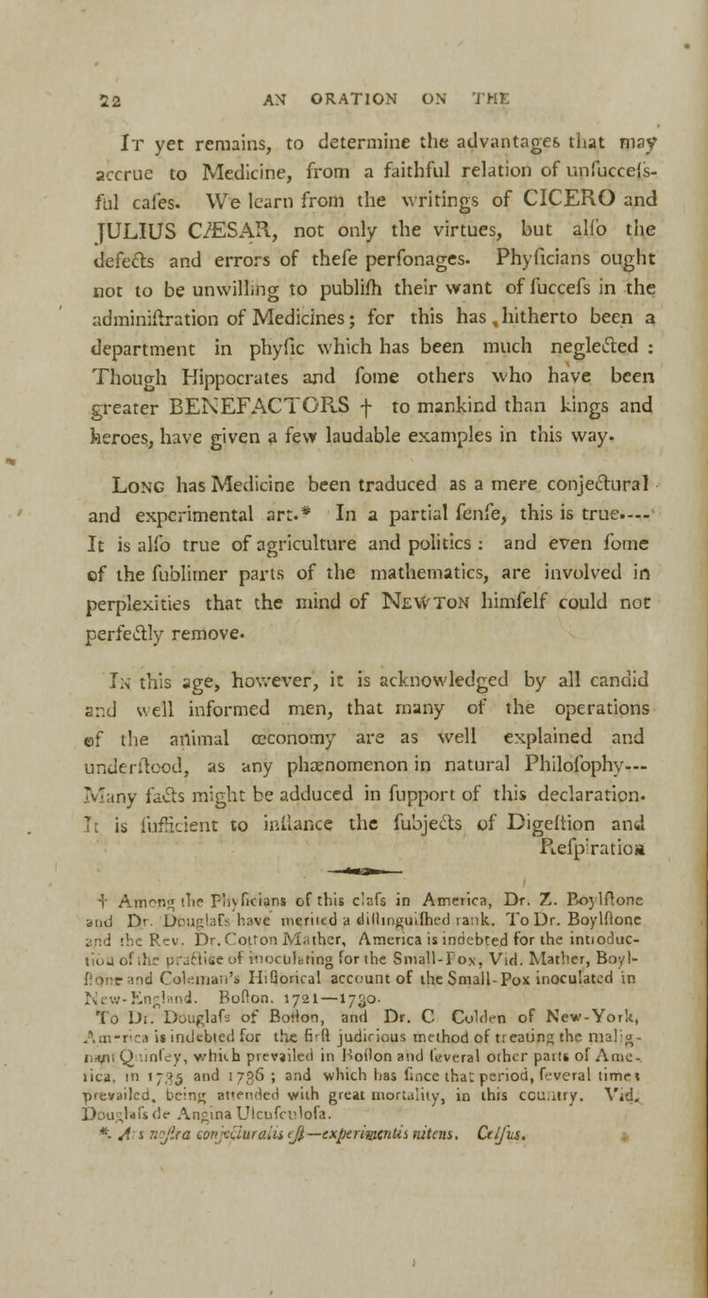 It yet remains, to determine the advantages that may accrue to Medicine, from a faithful relation of unfuccels- ful cafes. We learn from the writings of CICERO and JULIUS C/ESAR, not only the virtues, hut alio the defects and errors of thefe perfonages. Phyficians ought not to be unwilling to publifh their want of fuccefs in the adminiftration of Medicines; for this has , hitherto been a department in phyfic which has been much negleifted : Thou oh Hippocrates and fome others who have been greater BENEFACTORS f to mankind than kings and heroes, have given a few laudable examples in this way. Long has Medicine been traduced as a mere conjectural and experimental art.* In a partial fenfe, this is true.--- It is alio true of agriculture and politics: and even fome of the fublimer parts of the mathematics, are involved in perplexities that the mind of NeWTon himfelf could not perfectly remove. In this age, however, it is acknowledged by all candid and veil informed men, that many of the operations ef the animal ceconomy are as well explained and underftood, as any phenomenon in natural Philofophy— Many fa&s might be adduced in fupport of this declaration. It is fufficient to inilance the fubjects of Digeltion and Refpiratioa + Among the Fhyficians of this clnfs in America, Dr. Z. Bo}1ftonc and Dr. Douglafs have merited a dilhnguifhed rank. To Dr. Boylflone 1 c Rev. Dr. Coiron Mather, America is indebted for the intioduc- tiouofihe practise of inoculating for the Small-Pox, Yid. Mather, Boyl- flOne and Coleman's HiQorical account of the Small-Pox inoculated in New-England. Bolton. 1721 —1730. To Dr. DOuglafs of Borlon, and Dr. C Colden of New-York, America is indebted for the firft judicious method of treating the raalig- i:-wii Q tinfey, v/hiih prevailed in Hollon and taveral other parts of A me-, tica, in 1735 and 1736 ; and which has fince that period, feveral timet prevailed, being amended with great mortality, in this ccu.itry. Yid. Dou rrafs de Angina Ulcufculofa. *- A j nojira co»;xuuraus(_fi—expermcntis nitens. Ctlfus.