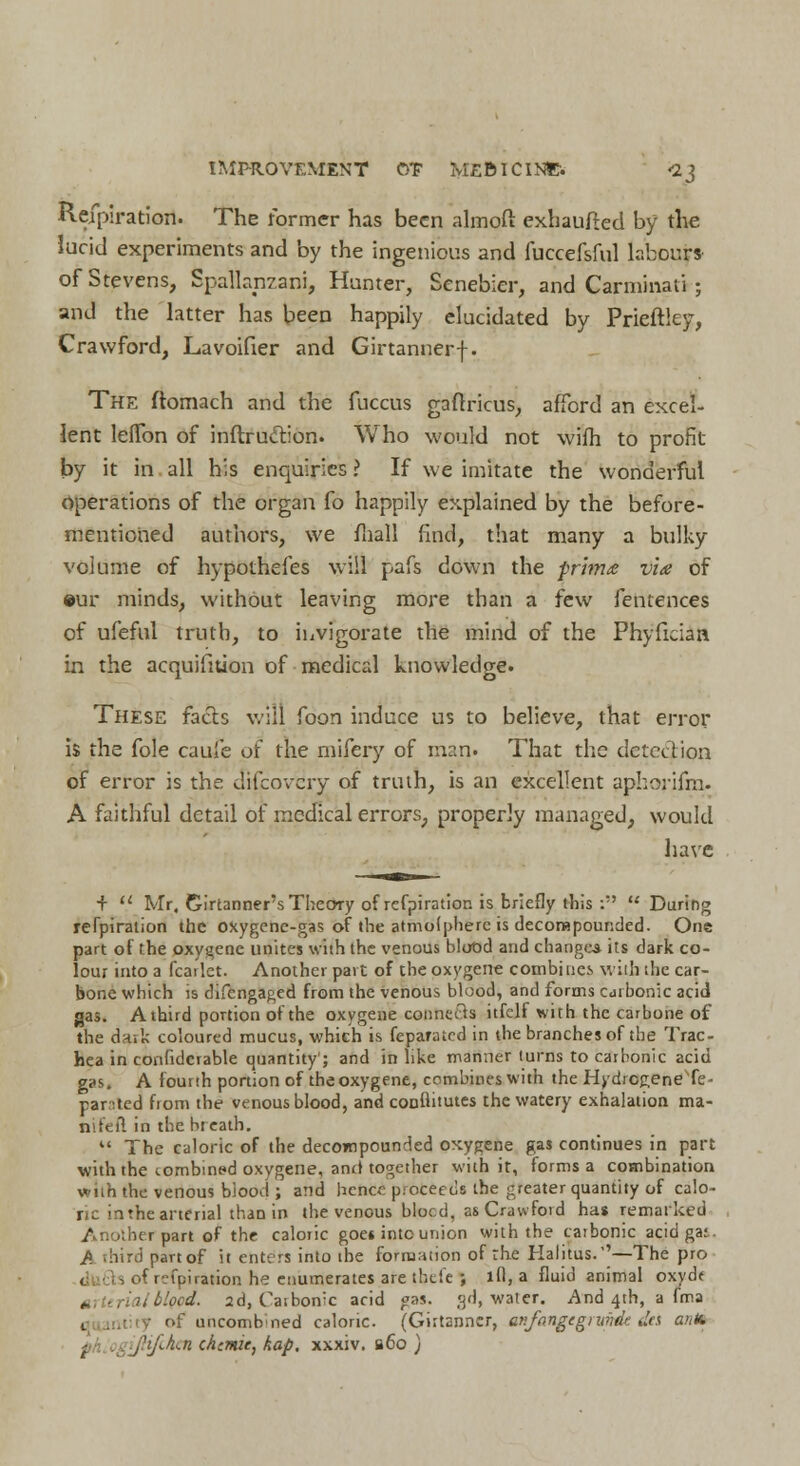 Refpiration. The former has been almoft exhaufted by the lucid experiments and by the ingenious and fuccefsful labours of Stevens, Spallanzani, Hunter, Senebier, and Carminaii ; and the latter has been happily elucidated by Prieftley, Crawford, Lavoifier and Girtannerf. The ftomach and the fuccus gaftricus, afford an excel- lent leflon of inftru&ion. Who would not wifh to profit by it in all his enquiries ? If we imitate the wonderful Operations of the organ fo happily explained by the before- mentioned authors, we fliall find, that many a bulky volume of hypothefes will pafs down the prima via of •ur minds, without leaving more than a few fentences of ufeful truth, to invigorate the mind of the Phyficiaa in the acquifition of medical knowledge. These facts will foon induce us to believe, that error is the fole caufe of the mifery of man. That the detection of error is the difcovcry of truth, is an excellent aphorifm. A faithful detail of medical errors, properly managed, would have + '.' Mr. Girtanner's Theory of refpiration is briefly this :'' During refpiration the oxygene-gas of the atmofpherc is decompounded. One part of the oxygene unites with the venous blood and changes its dark co- lour into a fcailet. Another part of the oxygene combines with the car- bone which is difengaged from the venous blood, and forms carbonic acid gas. A third portion of the oxygene connects itfclf with the carbone of the dark coloured mucus, which is feparated in the branches of the Trac- hea in confidcrable quantity'; and in like manner turns to carbonic acid gas. A fourth portion of the oxygene, combines with the HydrcgeneTe- parted from the venous blood, and conflitutes the watery exhalation ma- ftifeft in the breath.  The caloric of the decompounded oxygene gas continues in part with the tombined oxygene, and together with it, forms a combination with the venous biood ; and hence p.oceeds the greater quantity of calo- ric intraarterial than in the venous blocd, as Crawford has remarked Another part of the caloric goes into union with the caibonic acid ga: /> .bird part of it enters into the formation of the Halitus.''—The pro < ■, of r:fpiration he enumerates are thefe ; lfl, a fluid animal oxyd< « trialblocd. 2d, Carbonic acid gas. 3d, water. And 4th, a fma quantity of uncombned caloric. (Girtanner, anfnngcgninde des and f jhjlhiti chemie, kap, xxxiv. b6o )