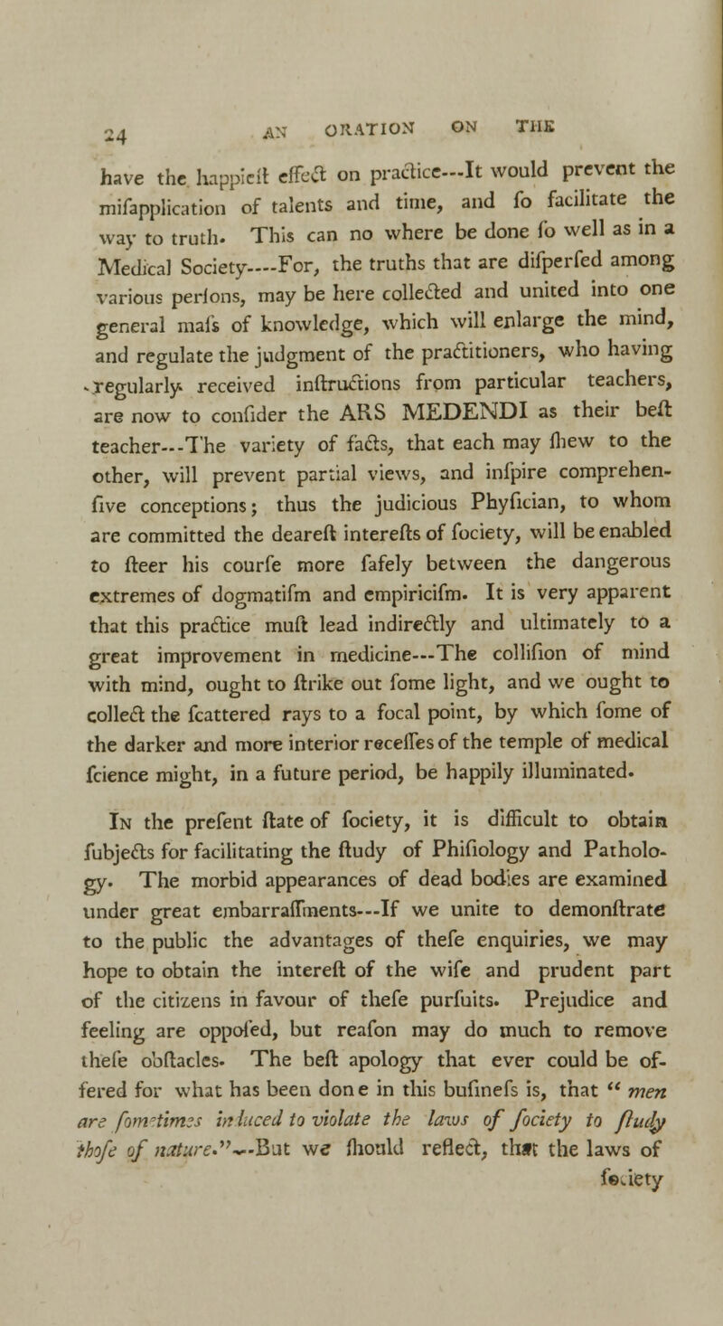 2 a AN OH AT I ON ON THE have the happielt effetf on practice-It would prevent the misapplication of talents and time, and fo facilitate the way to truth. This can no where be done fo well as in a Medical Society—-For, the truths that are difperfed among various perions, may be here collected and united into one general mafs of knowledge, which will enlarge the mind, and regulate the judgment of the practitioners, who having ^regularly received inftrucnons from particular teachers, are now to confider the ARS MEDENDI as their beft teacher--The variety of facls, that each may fhew to the other, will prevent partial views, and infpire comprehen- five conceptions; thus the judicious Phyfician, to whom are committed the deareft interests of fociety, will be enabled to fleer his courfe more fafely between the dangerous extremes of dogmatifm and empiricifm. It is very apparent that this practice muft lead indireftly and ultimately to a great improvement in medicine—The collifion of mind with mind, ought to ftrike out fome light, and we ought to collecl: the fcattered rays to a focal point, by which fome of the darker and more interior recelles of the temple of medical fcience might, in a future period, be happily illuminated. In the prefent ftate of fociety, it is difficult to obtain fubjetts for facilitating the ftudy of Phifiology and Patholo- gy. The morbid appearances of dead bodies are examined under great embarraflments—If we unite to demonftratc to the public the advantages of thefe enquiries, we may hope to obtain the intereft of the wife and prudent part of the citizens in favour of thefe purfuits. Prejudice and feeling are oppofed, but reafon m3y do much to remove thefe obftacles. The beft apology that ever could be of- fered for what has been done in this bufinefs is, that  men are fom^tirms in luce'd to violate the laws of fociety to finely thofe of nature.'^-But we mould reflect, thft the laws of feuety