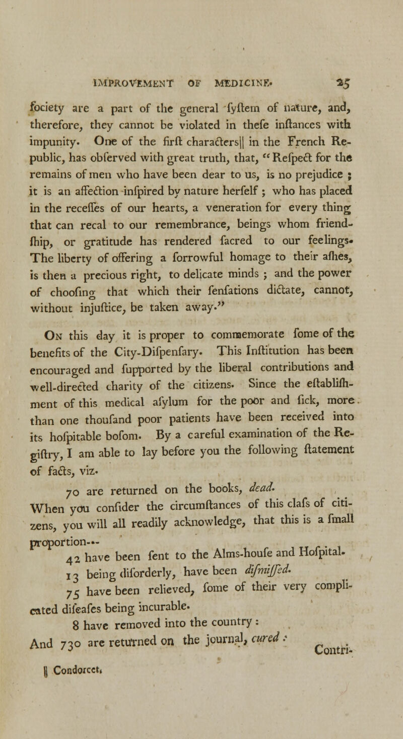 fociety are a part of the general fyftem of nature, and, therefore, they cannot be violated in thefe inftances with impunity. One of the firft charafters|| in the French Re- public, has obferved with great truth, that,  Refpeft for the remains of men who have been dear to us, is no prejudice ; it is an affecYion infpired by nature herfelf ; who has placed in the recefles of our hearts, a veneration for every thing that can recal to our remembrance, beings whom friend- fhip, or gratitude has rendered facred to our feelings- The liberty of offering a forrowful homage to their aflies, is then a precious right, to delicate minds ; and the power of choofin<r that which their fenfations dictate, cannot, O without injuftice, be taken away. On this day it is proper to commemorate fome of the benefits of the City-Difpenfary. This Inftitution has been encouraged and fupported by the liberal contributions and well-directed charity of the citizens. Since the eftablifh- ment of this medical aiylum for the poor and fick, more than one thoufand poor patients have been received into its hofpitable bofom. By a careful examination of the Re- giflry, I am able to lay before you the following ftatement of fads, viz. 70 are returned on the books, dead. When you conftder the circumftances of this clafs of citi- zens, you will all readily acknowledge, that this is a fmall proportion— -. 42 have been fent to the Alms-houfe and Hofpital. 13 being diforderly, have been difmifed. 75 have been relieved, fome of their very compli- cated dileafes being incurable. 8 have removed into the country : And 730 are returned on the journal, cured: