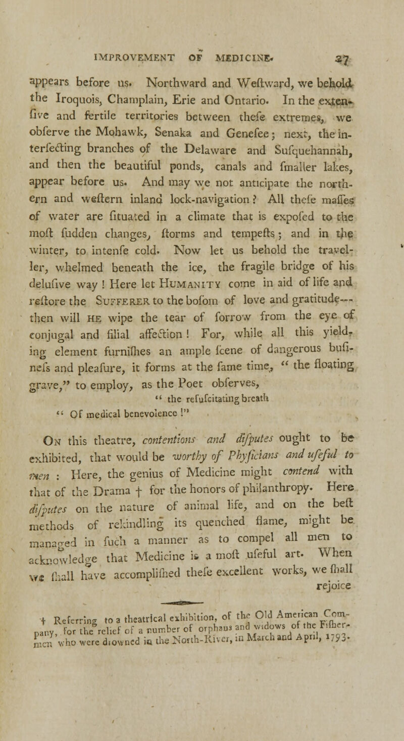 appears before us. Northward and Weftward, we behold the Iroquois, Champlain, Erie and Ontario. In the exlen- five and fertile territories between thefe extremes, we obferve the Mohawk, Senaka and Genefee; next, the in- terfering branches of the Delaware and Sufquehannah, and then the beautiful ponds, canals and fmailer lakes, appear before us. And may we not anticipate the north- ern and weftern inland lock-navigation ? All thefe mafies of water are fitua'.ed in a climate that is expofed to the mod fudden changes, ftorms and tempefts; and in the winter, to intenfe cold. Now let us behold the travel- ler, whelmed beneath the ice, the fragile bridge of his delufive way ! Here let Humanity come in aid of life and reflore the Sufferer to thebofbm of love and gratitude- then will he wipe the tear of forrow from the eye of conjugal and filial affection! For, while all this yield- ing element furnilhes an ample Icene of dangerous bufi- nefs and pleafure, it forms at the fame time,,  the floating grave, to employ, as the Poet obferves,  the refufcitating breath  Of medical benevolence ! On this theatre, contentions and difputes ought to be exhibited, that would be worthy of Phyficlans and ufeful to men : Here, the genius of Medicine might contend with that of the Drama f for the honors of philanthropy. Here difputes on the nature of animal life, and on the bed methods of rekindling its quenched flame, might be managed in fuch a manner as to compel all men to acknowledge that Medicine ifi a moft ufeful art. When \vc Ml have accomplimed thefe excellent works, we ft all rejoice i Referring to a theatrical exhibition, of the Old American Com- pany for the'relief of a number of orphsus ?»*™dow. of the F*fc*