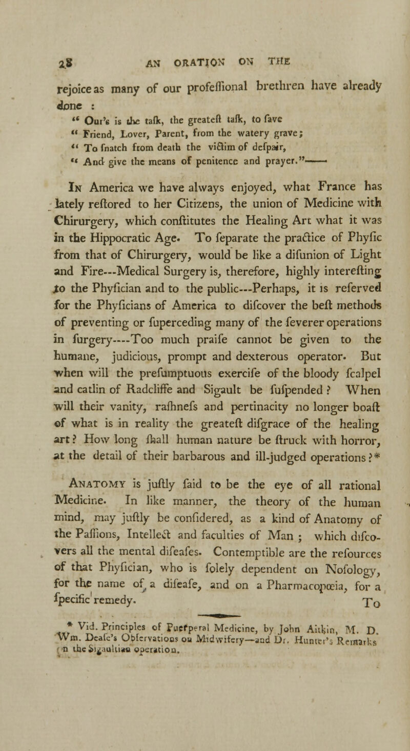 rejoice as many of our profeflional brethren have already done : «• Oui's is the taflc, the greatefl talk, to fave  Friend, Lover, Parent, from the watery grave;  To fnatch from death the victim of defpair,  And give the means of penitence and prayer.—— In America we have always enjoyed, what France has lately reftored to her Citizens, the union of Medicine with Chirurgery, which conftitutes the Healing Arc what it was in the Hippocratic Age. To feparate the practice of Phyfic from that of Chirurgery, would be like a difunion of Light and Fire—Medical Surgery is, therefore, highly interefting Jo the Phyfician and to the public—Perhaps, it is referved for the Phyficians of America to difcover the beft methods of preventing or fuperceding many of the feverer operations in furgery—Too much praife cannot be given to the humane, judicious, prompt and dexterous operator. But when will the prefumptuous exercife of the bloody fcalpel and catlin of Radcliffe and Sigault be fufpended ? When will their vanity, rafhnefs and pertinacity no longer boaft of what is in reality the greatefl: difgrace of the healing art ? How long ffaall human nature be (truck with horror, at the detail of their barbarous and ill-judged operations?* Anatomy is juftly faid to be the eye of all rational Medicine. In like manner, the theory of the human mind, may juftly be confidered, as a kind of Anatomy of the PaUions, Intellect and faculties of Man ; which difco- vers all the mental difeafes. Contemptible are the refources of that Phyfician, who is folely dependent on Nofology, for the name of a difeafe, and on a Pharmacopoeia, for a fpecific remedy. Tq * Vid. Principles of Puerperal Medicine, by John Aitkin, M. D. Wm. Dcale's Observations ou Midwifery—and Dr. HuatSr's Remarks' n the *>i^;iuUi«a operation.