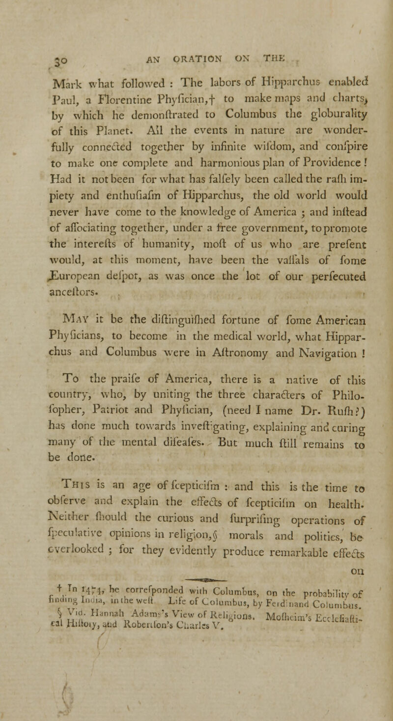 Mark what followed : The labors of Hipparchus enabled Paul, a Florentine Phyfician,f to make maps and charts, by which he demonstrated to Columbus the globurality of this Planet. Ail the events in nature are wonder- fully connected together by infinite wildom, and confpire to make one complete and harmonious plan of Providence ! Had it not been for what has falfely been called the rafli im- piety and enthufiafm of Hipparchus, the old world would never have come to the knowledge of America ; and initead of aflbciating together, under a free government, to promote the interefts of humanity, moft of us who are prefent would, at this moment, have been the valfals of fome ^European delpot, as was once the lot of our perfecuted ancellors. May it be the diftinguifhed fortune of fome American Phylicians, to become in the medical world, what Hippar- chus and Columbus were in Astronomy and Navigation ! To the praife of America, there is a native of this country, who, by uniting the three characters of Philo- fopher, Patriot and Phyiician, (need I name Dr. Rufti?) has done much towards inveft:gating, explaining and curing many of the mental dii'eales. But much flill remains to be clone. This is an age of llepticifin : and this is the time to oblerve and explain the elFecls of fcepticilm on health. Neither fhould the curious and furprifing operations of fpecu'.ative opinions in religion,5 morals and politics, be overlooked ; for they evidently produce remarkable efFe&s on + Tn i4r}, he correfponded with Columbus, on the probnbilitv of hnd.ng India, uuhewdt Lite of Columbus, by Fed inand Columbus % Vuu Hannah Adams's View of Regions. Mofhcim's Ecclefiafti-